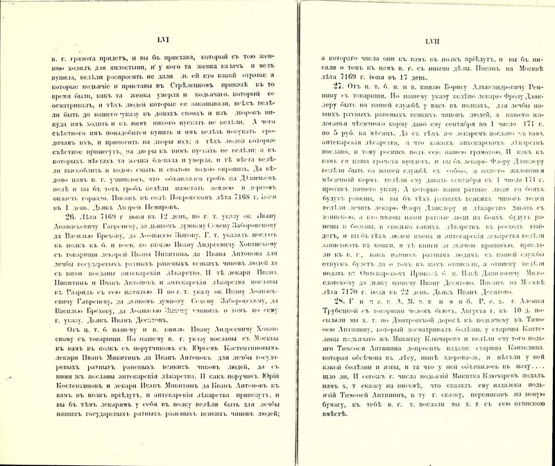 ЬѴІ в. г. грамота придетъ, и вы бъ пристава, который съ тою жен- кой» ходилъ для милостыни, и' у кого та женка калачъ и медъ купила, велѣли роспросить не дали ль ей кто какой отравы: а которые подьячіе и приставы въ Стрѣлецкомъ приказѣ въ то время были, какъ та женка умерла и подьячаго, который ее осматривалъ, и тѣхъ людей которые ее закапывали, всѣмъ велЬ- ли быть до нашего -указу въ домахъ своихъ и изъ дворовъ ни- куда имъ ходить и къ нимъ никого пускать но велѣли. Л чего съѣстного имъ понадобится купить и имъ велѣть покупать сре- динамъ ихъ, и Приносить на дворы ихъ; а тѣхъ людей которые съѣстное принесутъ, на дворы къ нимъ пускать не велѣли: а вь которыхъ мѣстахъ та женка блевала и умерла, и тѣ мѣста велѣ- ли выскоблить и водою смыть и свитою водою окропить. Да Вѣ- домо намъ в. г. учинилось, что объявлялся гробъ па Дѣвичьемъ полѣ и вы бъ тогъ гробъ велѣли наметать землею и дерномъ оклаеть гораздо. Писанъ въ селѣ Покровскомъ лѣта 7168 г. іюня въ 1 день. Дьякъ Андреи Немировъ. 2Г>. Лѣта 716!) г іюня въ 12 день, по г. т. указу ок. Ивану Аоанасьевнчу Гавреневу, да дьякомъ думному Семену Заборовскому да Василкю Бреховѵ, да Аоонасью Зыкову. Г. т. указала, послать въ полкъ къ б. и воев. ко князю Ивану Андреевичу Хованскому сч> товарищи леьарей Ивана Никитина, да Ивана Антонова для лечбы государевыхъ ратныхъ раненыхъ всякихъ чиновъ люден да съ ними посланы аптекарскія лѣкарства. И тѣ лекари Иван к Никитинъ и Иванъ Антоновъ н аптекарскія лѣкарства посланы въ Разрядъ съ сек» памятью. И по г. т. указу ок. Ивану А»»анась- евичѵ Гавреневу, да дьякомъ думному Семену Заборовскому, да Василию Брехову, да Аоанасыо Зыкову учинить о томъ по сему г. указу. Дьякъ Иванъ Дес.чтовъ. Отъ ц. т. б. нашему и в. князю Ивану Андреевичу Хован- скому съ товарищи. По нашему в. г. указу посланы съ .Москвы къ вамъ въ полкъ съ порутчнкомъ съ Юрі.емъ Костентнновы.мь лекари Иванъ Микитинъ да Иванъ Антоновъ для лечбы госуда- ревыхъ ратныхъ раненыхъ всякихъ чиновъ люден, да съ ними жъ посланы аптекарскія лѣкарства. И кань поручит. Юрій Костентііновъ и лекари Иванъ Микитинъ да Иванъ Антоновъ къ вамъ въ полкъ пріѣдутъ, и аптекарскія лѣкарства привезутъ-, и вы бъ тѣмъ лекарямъ у себя въ полку велѣли быть для лечбы нашихъ государевых!- ратныхъ, раненыхъ всякихъ чиновъ людей; І.ѴІІ а котораго числа они къ вамъ въ полкъ пріѣдутъ, и вы бъ пи- сали о томъ къ намъ в. г. съ иными дѣли. Писанъ на Москвѣ лѣта 7169 г. іюня въ 17 день. 27. Отъ ц. т. б. н. и в. князю Борису Алъксандровичу Реп- нину съ. товарищи. Но нашему указу велѣно лекарю Фролу Дляк- леру быть на нашей службѣ у васъ въ полкахъ, для лечбы на- шихъ ратныхъ раненыхъ всякихъ чиновъ людей, а нашего жа- лованья мѣсячной) корму дано ему сентября по 1 число 171 г. по 5 руб. на м Г.сяцъ. Да съ тѣмъ же лекаремъ послано къ вамъ аптекарскія лѣкарства, а что какихъ аптекарскихъ лѣкарствъ послано, и тому роспись подъ сею нашею грамотою. 11 какъ къ вамъ ся наша грамота придетъ, и вы бъ лекарю Флору Дляклеру велѣли быть на нашей службѣ съ собою, а нашего жалованья мѣсячный кормъ велѣли ему давать сентября съ 1 числа 171 г. противъ нашего указу. А которые наши ратные люди па бояхъ будутч, ранены, и вы бъ тѣхъ ратныхъ всякихъ чиновъ людей велѣли лечить лекарю Флору Дляклеру и лѣкарство давать съ запискою; а кто нмлны наши ратные люди на бояхъ будутъ ра- нены и больны, и сколько какихъ лѣкарствъ въ ресходъ вый- детъ, и вы бъ тѣхъ людей имена и аптекарскія лекарства велѣли записывать въ книги, и тѣ книги за дьячею приписки), присла- ли къ в. г., какъ нашим'!, ратнымъ людямъ съ пашей службы отпуска, будетъ да »> томъ къ намъ отписали, а отписку веті;.ти подать въ Онтекарскомт Приказѣ б н. Ильѣ Даниловичу Мило- славскому да дьяку нашему Ивану Десятово. Писана, на Москвѣ лѣта 7170 г. іюля на, 22 день. Дьякъ Иванъ Десятово. 28. Г п ч в. к. А. М. в. в н м я б. Р. с. х. г. Алешка Трубецкой съ товарищи челомъ бьютъ. Августа г. іп> 10 д. по- сылали мы х. т. по Дмитровской дорогѣ къ подьячему къ Ти.чо- оею Антипину, который досматривалъ болѣзнь у старицы Капте- лины подьячаго жъ Мнкитку Ключарева и велѣли ему того подь- яго Тимооея Антипина допросить издали: старица Каптелина. которая обсѣчена въ лѣсу, нынѣ здорова-ль, и нѣтълн у ней какой болѣзни и язвы, и та что у ней объявилось въ паху.... шло ли. И сегожъ г. числа подьячій Мнкнтка Ключаревъ подалъ намъ х, т сказку на письмѣ., что сказалъ ему издалека подь- ячій Тнмооей Антипинъ, и ту г. сказку, переписавъ на новую бумагу, къ тебѣ в. г. т. послали мы х. т съ сею отпискою вмѣстѣ.