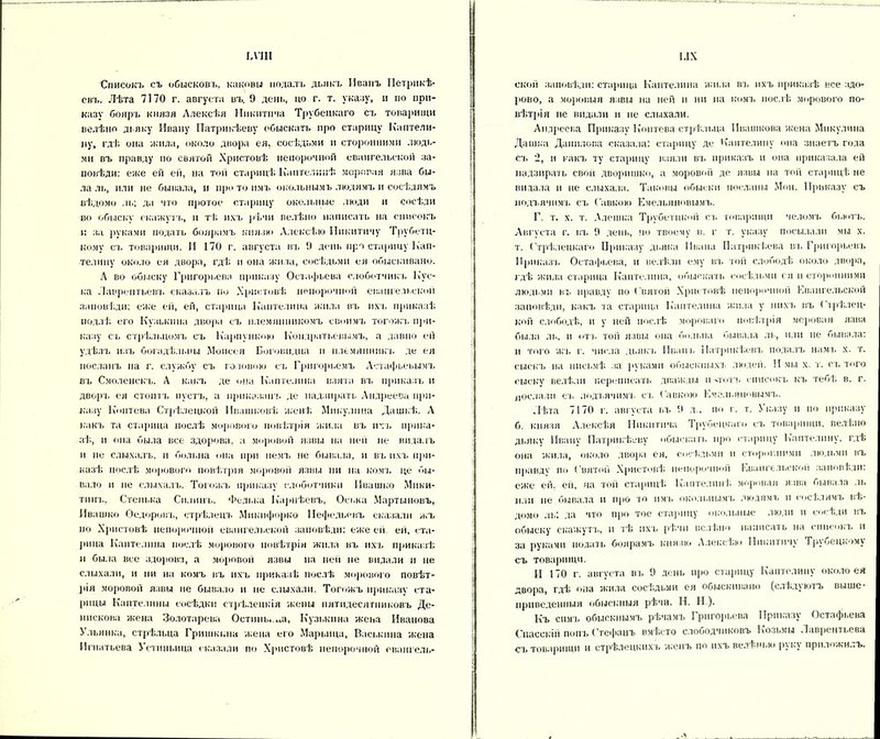 ьѵш Списокъ съ обысковъ, каковы подалъ дьякъ Иванъ Петрикѣ- свъ. Лѣта 7170 г. августа въ. 9 день, но г. т. указу, и но при- казу бояръ князя Алексѣя Никитича Трубецкаго съ товарищи велѣно дьяку Ивану Патрикѣеву обыскать про старицу Каптели- цу, гдѣ она жила, около двора ея, сосѣдьми и сторонними людь- ми въ правду но святой Христовѣ непорочной евангельской за- повѣди: еже ей ей, на той старицѣ Каптелнкѣ моровая язва бы- ла ль, или не бывала, и про то имъ окольнымъ людямъ и сосѣдямъ вѣдомо ль; да что протое старицу окольные люди и сосѣди во обыску окажутъ, и тѣ ихъ рѣчи велѣно написать на списокъ и за руками подать боярамъ князю Алексѣю Никитичу Трубетц- кому съ товарищи. И 170 г. августа въ 9 день про старицу Кап- тел и ну около ея двора, гдѣ н она жила, сосѣдьми ея обыскивано. А во обыску Григорьева приказу Остафьева слоботчикъ Кус- ка Лаврентьев], сказалъ по Христовѣ непорочной евангельской заповѣди: еже ей, ей, старица Каптелина жила въ ихъ приказѣ подлѣ его Кузькина двора съ племянникомъ своимъ тогожъ при- казу съ стрѣльцомъ съ Карпункою Кондратьевымъ, а давно ей удѣлъ изъ богадѣльни Моисея Боговидца и племянник'!, де ея посланъ на г. службу съ головою съ Грпгорьемъ Астафьевымъ въ Смоленскъ. А какъ де она Каптелина взята въ приказъ н дворъ ея стоитъ пустъ, а приказанъ де надзирать Андреева при- казу Коптева Стрѣлецкой Ипашковѣ женѣ Микулпна Дашкѣ. А какъ та старица послѣ морового повѣтрія жила въ ихъ прика- зѣ, и она была все здорова, а моровой язвы на ней не видалъ и не слыхалъ, и больна она при немъ не бывала, и въ ихъ при- казѣ послѣ мирового повѣтрія моровой язвы пи на комъ це бы- вало и не слыхалъ. Тогожъ приказу слоботчики Ивашко Мики- тинъ, Стенька Силинъ, Федька Карнѣевъ, Оська Мартыновъ, Ивашко Ѳедоровъ, стрѣлецъ Мпкпфорко ІІефедьевъ сказали жъ по Христовѣ непорочной евангельской заповѣди: еже ей. ей, ста- рина Каптелина послѣ морового повѣтрія жила въ ихъ приказѣ и была все здорова, а моровой язвы на ней не видали н не слыхали, и ни на комъ въ ихъ приказѣ послѣ морового повѣт- рія моровой язвы не бывало н не слыхали. Тогожъ приказу ста- рицы Каптелины сосѣдки стрѣлецкія жены пятидесятниковъ Де- ннскова жена Золотарева Остіінь.щі, Кузькина жена Иванова Ульинка, стрѣльца Гришкина жена его Маркина, Васькина жена И гн атьева Устиньина сказали по Христовѣ непорочной овангель- І.ІХ ской заповѣди: старица Каптелина жила въ ихъ приказѣ все здо- рово, а моровыя язвы на ней и ни на комъ послѣ морового по- вѣтрія не видали и не слыхали. Андреева Приказу Коптева стрѣльца Ивашкова жена Мпкулима Дашка Данилова сказала: старицу де Кантелипу опа знаетъ гола съ 2, и какъ ту старицу взяли въ приказъ и она приказала ей надзирать свой дворишко, а моровой де язвы на той старицѣ не видала и не слыхала. Таковы обыски посланы Мон. Приказу съ нодъячнмъ съ Савкою Емельяновымъ. Г. т. х. т. Алешка Трубетцкой съ товарищи челомъ бьютъ. Августа г. въ 9 день, по твоему в. г т. указу посылали мы х. т. Стрѣлецкаго Приказу дьяка Ивана Патрикѣева въ Григорьевъ Приказъ Остафьева, и велѣли ему въ гой слободѣ около двора, гдѣ жила старица Каптелина, обыскать сосѣдьми ея и сторонними людьми въ правду по Святой Христовѣ непорочной Евангельской заповѣди, какъ та старица Каптелина жила у нихъ въ Стрѣлец- кой слободѣ, и у ней послѣ мороваго повѣтрія моровая язва была ль, и отъ той язвы она больна бывала ль, или не бывала: и того жъ г. числа дьякъ Ивамъ Патрикѣевъ подалъ намъ х. т. сыскъ на письмѣ за рукамп обыскныхъ людей. И мы х. т. съ того сыску велѣли переписать дважды и еготъ списокъ къ тебѣ в. г. послали съ яодъячнмъ съ Савкою Емельяновымъ. Лѣта 7170 г. августа въ 9 л., по г. т. Указу и по приказу б. князя Алексѣя Никитича Трубецкаго съ товарищи, велѣно дьяку Ивану Патрикѣеву обыскать про старицу Каптелпну, гдѣ она жила, около двора ея, сосѣдьми и сторонними людьми въ правде по Святой Христовѣ непорочной Евангельской заповѣди: еже ей. ей, на той старицѣ Каптелинѣ моровая язва бывала ль пли не бывала и про ю имъ окольнымъ людямъ и сосѣдямъ вѣ- домо ль; да что про тое старицу окольные люди и сосѣди въ обыску скажутт., и тѣ ихъ рѣчи велѣно написать на списокъ и за руками подать боярамъ князю Алексѣю Никитичу Трубецкому съ товарищи. И 170 г. августа въ 9 день про старицу Каптелину около ея двора, гдѣ опа жила сосѣдьми ея обыскивано (слѣдуютъ выше- приведенныя обыскныя рѣчи. Н. Н ). Къ симъ обыскнымъ рѣчамъ Григорьева Приказу Остафьева Спасскій попъ Стефанъ вмѣсто слободчнковъ Козьмы Лаврентьева съ товарищи и стрѣлецкихъ женъ по ихъ велѣнью руку приложилъ.