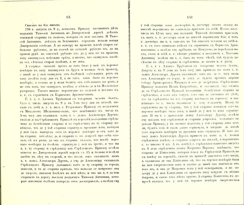 ІЛ Списано на 0-е письмо. 270 г. августа въ 9 д., посыпанъ Приказу заставныхъ дѣлъ нодъячій Тнмооей Антипинъ по Дмитровской дорогѣ доѣхать ссыльной старицы съ женкою, которая съ нею послана. II Гимо- „ей Антипинъ доѣхалъ за Землянымъ городомъ позади новыя Дмитровскія слободы. А по осмотру на правомъ плечѣ старое са больное рубленье, да на головѣ на затылкѣ руслепо жъ, да на правой рукѣ, на запестьѣ рублено жъ, да у ней же въ правомъ паху выкинулось побольше орѣха, а знатно, что скипалось желѣ- за отъ сѣченья старой болѣзни, а не язва. А старица сказала: нрежъ де сего было V ней въ моровое повѣтріе въ паху выкинулось съ брусъ и изошло безъ провалу, а нынѣ де у иен окннулась отъ болѣзней саоельныхъ ранъ вь пахѵ желѣза тому дни съ 3, а пе такъ, какъ пило вь моровое повѣтріе; а голова де у меня болитъ отъ сабелыіыхч. же ранъ, а не отъ того, что окннулась желѣза; а сѣчена де я въ Московское разоренье. Таково письмо переписано въ седьмой и послано къ в. г. съ стряпчимъ съ Бернскомъ Аргамаковымъ. Г. т. х. т. Алешка Трубецкой съ товарищи челомъ бьють. Сего г. числа августа въ 9 д. въ 7-мъ часу дни въ исходѣ, пи- сали къ тебѣ в. г. т. мы х. т. Разряднаго Приказу съ імдъячимъ ст. Мнха.ткомъ Шелковннкоиымъ, что нынѣшняго жъ числа въ 5-мъ часу дни сказывалъ намъ х. т. дьякъ Александръ Дуровъ: сидѣли де въ Стрѣлецкомъ Приказѣ въ ворожбѣ колодницы стрѣль- чпха да безмѣстная старица п та стрѣльчиха па ту старицу из- вѣщала, что де у той старицы отрыгнула прежняя язва, которая у ней была напередъ сего въ моровое повѣтріе и отъ того де та старица заболѣла; да н старица г. въ допросѣ про себя ска- зала тѣ жъ рѣчи: да она жъ старица сказала, что послѣ моро- ваго іюиѣгрія та болѣзнь отрыгнула у ней въ третіе, н что мы х. т. ту старицу ц стрѣльчиху изъ Стрѣлецкаго Приказу велѣли отвесы. іг> Дмитровской дорогѣ верстъ съ 15 и больше и велѣли засѣчь вт, лѣсу въ сторонѣ, н что послѣ того сказывалъ намъ х. т. дьякъ Александръ Дуровъ, а ему де Александру сказывалъ СтрІ ілецкаго Приказу денмцикъ: какъ де ту старицу за городъ повезли, и та де старица кричала, что повезли ее напрасно: она де здорова, никакой болѣзни на ней нѣтъ; и что мы х. т. за тою старицею вт. дорогу послали подъячаго Тимооея Антипина, кото- рый язвенныя болѣзни напередъ сего досматривалъ, а велѣли ему ІА1 у той старицы язвы досмотрѣть и, досмотру своего сказку па письмѣ перепнеавь не одиножды, прислать къ себѣ. II сего жъ г. числа въ 12-мъ часу дин подьячій Тнмооей Антипинъ прислалъ къ намъ х. т. досмотръ свой на письмѣ переписанъ 0-ю; и тотъ г. досмотръ мы х. т. списавъ на 7-й списокъ послали кт. тебѣ в. г. т. съ сего отпискою вмѣстѣ съ стряпчимъ съ Борисомъ Арга- маковымъ; а велѣли ему пріѣхавъ въ Кожухово, не переѣзжая мо- ста, стать и тебѣ в. г. вѣстію учинить; а подьячему і. іпмооею Антипину велѣли мы х. т. быть въ томъ мѣстѣ, гдѣ будутъ за- сѣчены въ лѣсу старица и стрѣльчиха. до твоего в. г. указу. Б. т. х т Алешка Трубецкой съ товарищи челомъ оыотъ. Августа г, вт. 9 день вт. 5-мъ часу тип прииюдь къ намъ х. т. дьякъ Александръ Дуровъ сказывала: того жъ де г. часу шелъ опт, Александръ съ верху, и какъ де будетъ противъ церкви еоборѵ Архистратига Михаила и его де встрѣтилъ Стрѣлецкаго Приказу подьячій Иванъ Бахрамѣевъ, и сказывалъ му: оптлть де въ Стрѣлецкомъ Приказѣ, колодницы безмѣстиая старица да стрѣльчиха, а какъ ихъ зовутъ, того онъ не упомнитъ вт. дѣлѣ, ч:о та стрѣльчиха на тое старину извѣщала въ ворожа,у: и пы- ні.шняго же г. числа оказывала г. тому подьячему Ивану та стрѣльчиха па ту старицу, что у той старицы напередъ сего вт. моровое повѣтріе была язва, а нынѣ де у неп та язва отрыгну- лась. И мы х. т. приказали дьяку Александру Дурову, ве.ткти ему послать той стрѣльчнхп и старицы допросить подьячаго пе доходя Приказе, ѵ въ окошко издалека, у той старицы язва е<ль ли, будетъ есть н сколь давно отрыгнула, и впервые ль послѣ того морового повѣтрія та прежняя язва отрыгнула. И того жъ часу дьякъ Александръ Дуровъ принесъ къ намъ х. т. ж'онкн стрѣльчнхп извѣтъ, а старины допросъ на письмѣ, а переписано г. ТО письмо I жъ. А ВТ, извѣтѣ г. стрѣльчнхп написано: августа вт, 9 день стрѣльчиха женка Матре ним Маркова извѣщала, что старица де Капте.тина, которая взята въ Стрѣлецкій Приказъ по ея извѣту въ ворожбѣ, сидечн вт, приказѣ занемогла < его числа, а сказывала де она ІСаптелнна ей, что въ моровое повѣтріе была на ней смертоносная язва, и знатно де нынѣ она занемогла отъ того жъ, и она де Матренка язвы у ней осматривала, а по ос- мотру де у пей Каите.тпиы въ правомъ паху вспухло съ яблоко богрово, II около того мѣста красно. А старица Коптелпна въ до- просѣ сказала, что у пей вт, моровое повѣтріе смертоносная Л