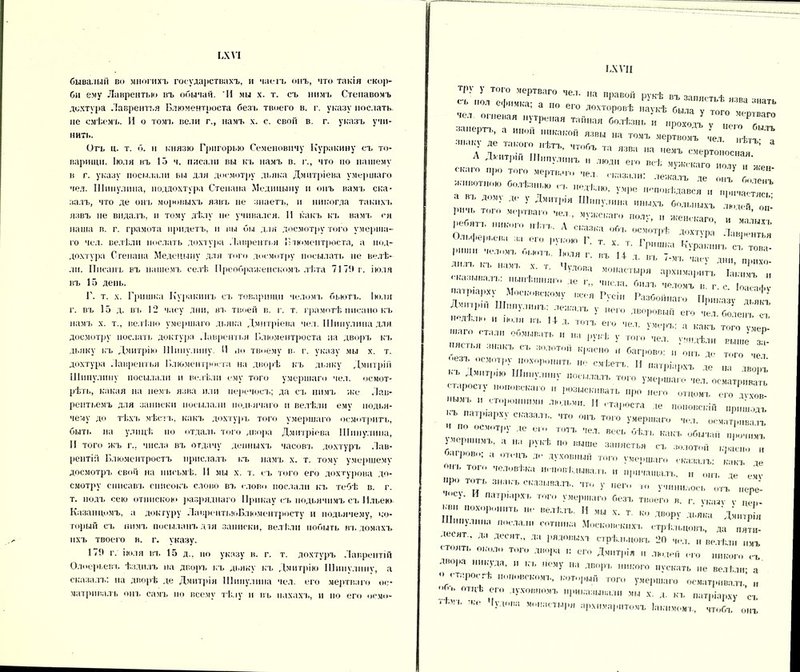 ІЛѴІ бывалый во многихъ государствахъ, и часть онъ, что такія скор- би ему Лаврентью въ обычай. И мы х. т. съ нимъ Степавомъ дсхтура Лаврентья Блюментроста безъ твоего в. г. указу послать, не смѣемъ. И о томъ вели г., намъ х. с. свои в. г. указъ учи- нить. Отъ ц. т. б. н князю Григорью Семеновичу Куракину съ то- варищи. Іюля въ 13 ч. писали вы къ намъ в. г., что по нашему в г. указу посылали вы для досмотру дьяка Дмитріева умершаго чел. Шипулина, моддохтура Степана Мединыну и опъ вамъ ска- залъ, что де онъ моровыхъ язвъ не знаетъ, и никогда такихъ язвъ не видалъ, и тому дѣлу не учивался. И какъ къ вамъ ея наша в. г. грамота придетъ, и вы бы для досмотру того умерша- го чел. велѣли послать дохл ура Лаврентья Блюментроста, а нод- дохтура Степана Медсныну для того досмотру посылать не велѣ- ли. Писанъ въ нашемъ селѣ Преображенскомъ лѣта 7171* г. іюля въ 15 день. Г. т. х. Гришка Куракинъ съ товарищи челомъ бьютъ. Іюля г. въ 15 д. въ 12 часу дни, въ твоей в. г. т. грамотѣ писано къ намъ х. т., велѣно умершаго дьяка Дмитріева чел. Шипулина для досмотру послать доктура Лаврентья Блюментроста на дворъ кт. дьяку къ Дмитріи» Шипулину. И .іо твоему в- г. указу мы х. т. дохтура Лаврентья Блюментроста на дворѣ къ дьяку Дмитрій Шипулину посылали н велѣли ему того умершаго чел. осмот- рѣть, какая на немъ язва или перечесъ; да съ нимъ же Лав- рептьемъ для записки посылали подьячаго п велѣли ему подья- чему до тѣхъ мѣста., какъ дохтуръ того умершаго осмотритъ, быть на улицѣ по отдаль того двора Дмитріева Шипулина, И того жъ г., числа въ отдачу денныхъ часовъ дохтуръ Лав- рентій Блюментростъ прислалъ къ намъ х. т. тому умершему досмотръ свой на письмѣ. И мы х. т. съ того его дохтурова до- смотру списавъ списокъ слово въ слово послали кт. тебѣ в. г. т. йодъ сею отпиской» разряднаго Прнкау съ подьячимъ съ Ильею Казанцемъ, а доктуру ЛаврентьнтБлюментросту и подьячему, ко- торым съ нимъ посыламъ дія записки, велѣли побыть въ домахъ пхъ твоего в. г. указу. 17!» г. іюля вт. 15 д.. по указу в. г. т. дохтуръ Лаврентій Олоерьевъ ѣздилъ на дворъ къ дьяку къ Дмитрію Шнпулннѵ, а сказалъ: на дворѣ де Дмитрія Шипулина чел. его мертваго ос- матривалъ онъ самъ по всему тѣлу и въ ііахахъ, и но его осм»»- ІЛ VII сГ’п1ТішмкяРТВаапо Т Ш ПРаВ°Й РУКѢ запястьѣ язва знать I ' ша, а по ею дохторовѣ наукѣ быта ѵ тот м, г. „ чел огневая нутреная тайная болѣзнь птпгі „ ' ГГ ‘ — — » — мертвомъ*1 е,“С ѣтГ а Дмитрій' ?.г ,— — ™ «ггьаго г;Ж№' «Г*» У„ре непевѣдався „ а ві, дом\ дс \ Дмитрія Шипулина иныхъ больныхъ лютей он- Р..чь того мертваго мел , мужскаго полу, „ женскаго и ма ты  ребятъ никого нѣтъ А сі-ш,-, ..г-. л ’ малыхь Пт. . сказка об к осмотрѣ дохтѵра Лавоентья Ольферьена за его рѵкою Г т ѵ т г ' ' ткя олова, бынтз, ' ‘Т ЬураІ',П' С1- ток лила, къ намъ , т ' Т ’4 Х ВЪ “Д I™- ■лова монастыря архимарнтъ Іактімт „ сказывалъ: нынѣшняго де г„ числа, билъ челомъ в. г. о Іоасафу патріарху Московскому всея Гусін Разбойнаго Приказу ■„ я, т Д-пр„, Шипулинъ: лежалъ у „его дворовый его чет отеГ  -л,,» и іюля въ Мд. ютъ его чел. умеръ: а какъ тою у^ ТаЛ 00>швать 11 ;1 РУКѢ у того чел. ѵш.дѣли Рышё зд- -”СГЬЯ аі,аКЪ СЪ :ЮЛ0То,і КР™»° и багрово: онъ де того чет оезъ осмотру похоронить не смѣетъ. П патріархъ де „а твопъ КЪ Дмитрію ШиіІѴ.ІІШѴ НОСЫ Та ТЪ ТОГО ѵмы стчпос ѵ ' ■ ■ 10 ^чеРша,ѵ чел. осматривать ; , с ' ЙО,.ска, о п разыскивать „ре неге отцомъ ого дѵхов- “”г 11 гтароста де поповскій „р, ”ГР,У СІЛЗМ' Т° °,,Ъ Т0'° „ома дрнвадъ У а на рукѣ но выше запястья съ золотой красно „ багрово; а озонъ ДО духовный доп, уме,,шаге сказалъ: какъ ... онъ того человѣка повѣдывать „ де тотъ знакъ сказывалъ, что у не, у, „тъ „ере’- ’ ,СІ‘ И Пат»1|;,Рхь У»«Р„іаго безъ твоего в. г. ѵказѵ ѵ ці. похоронить велѣлъ. И мы х. т ко двору дьяка Дшпрія НІипулнііа послали сотника Московскихъ стрѣльцовъ, та пяти- ЛеС>,Т ' Ла десят” Ла стрѣльцовъ 20 чел. и велѣли „мъ СТ,»ЯТК около того двора и его Дмитрія „ людей его никого съ двора никуда, и къ нему на дворъ никого нѵскать не ветѣш- а о старостѣ ,іоп.»вскомъ, который топ, умершаго осматривать’ „ обь отцѣ его Духовномъ приказывали мы х. д. къ патріарху ’съ ЛП' -дп,!а М,!;1СТЫ|'1> зрхимарптомъ Іакимомъ, чтобъ онъ
