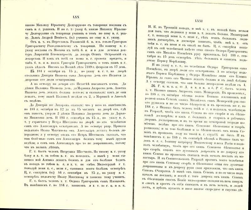 ІЛХ князю Михаилу Юрьевичу Долгорукове съ товарищи посланы съ симъ в. г. указомъ. И по г. т.- указу б. князю Михаилу Юрьеви- чу Долгоруково съ товарищи учинить о томъ по сему в. г. ука- зу. Дьякъ Андрей Виніюеъ. (о;) учинить по сему в. г. указу. Отъ ц. т. въ Переславль Рязанскій б. н. ив. кньзю Грнгорью Григорьевичу Ромодановскому съ товарищи. По нашему в. г. указу посланы съ Москвы къ тебѣ б. н и в для леченья дох- туръ Лаврентій Блюментростъ да лекарь Осипъ Островскій съ лекарствы. И какъ къ тебѣ ся наша в. г. грамота придетъ, и тыбъ б. н. и в. князь Григорій Григорьевичъ о томъ нашъ в г. указъ вѣдалъ Писанъ на Москвѣ лѣта 7189 г. февраля въ 17 день. ЗГ>. 18-1 г октября въ 15 д.. по указу в. г. т. на дворѣ стольника Дмитрія Иванова сына Лихарева дочь его Пелагея да дворовые его люди осматриваны. А по осмотру на дочери его Пелагѣѣ высыпаетъ воспа. Да дѣвки Палашка Иванова дочь, да Маринка Андреева дочь. Анютка Иванова дочь лежатъ больны воспою; н сказывалъ: какъ де они лежатъ, тому нынѣ Палашкѣ недѣли съ 2, а Маринкѣ и Анюткѣ съ недѣли». Да Дмитрій же Лихаревъ сказалъ: что у него въ нынѣшнемъ во 184- г. октября въ 12 да въ 15 числахъ на дворѣ его, гдѣ онъ живетъ, умерли 2 дѣвки Наташка Андреева дочь да Дарьи- Па Микитина дочь. II 184- г. сентября въ 15 д, по указу в. г. т. у стряпчаго у Петра Шестиева на дворѣ но его челобитью сынъ его Александръ осматривалъ. А по осмотру разр. Приказа подьячаго Ивана Максимова от. Александръ лежитъ боленъ ли- хорадкою; а у осмотру отецъ его Петръ Шестневъ сказалъ, что тою болѣзнью сынъ его Александръ боленъ тому нынѣ другая недѣля; а самъ онъ Александръ про то не допрашиванъ, потому что въ малыхъ лѣтахъ. Г. т. бьетъ челомъ Петрушка Шестневъ. По твоему в. г. указу ѣзжу я х. т. за тобою в. г. въ походахъ, а нынѣ у меня сы- нишка мой Алешка лежитъ боленъ и для его болѣзни ѣздить въ походъ за тобою в. г. я х. т. не смѣю. Милосердый г т. пожалуй меня х. с , вели г., сынишка моего болѣзнь осмотрѣгь Ц, г. смилуйся, (о:) 84 г. сентября въ 15 д, по указу в. г. оемотрѣіь подьячему Ивану Максимову и записка тому учинить. Г. т. бьетъ челомъ х т. Ѳедька Григорьевъ сынъ Плещеевъ. Въ нынѣшнемъ г. во 184 г. написанъ я х т. за г. ц. и в. к. БХХІ Н. К. въ Троицкій походъ И мнѣ V Г ДЛЯ того, что ЛЮДИШКИ V » походѣ быть нельзя Г, Т. пожалуй меня X с „Г *' *ЛМКаГЬ больн“* Милосердый текъ досмотрѣть и досмотр 1 ^ М ’ХЪ больныхъ ЛЮДИ- *• - - -и „г::- ГГ’ Ггъсмойсят-„о°;; В;,ѢСТ0 °ТЦа СВ0В™ Оедора Григорьевича см» .них,шло Илещѣевъ руку ппнюжип ІО/ *»■ 15 **г- «чему Борису Корѣлкнну. аіЬ одь- ПлешС; 'гаУ™„^ Т„ т'тш <*»т Григорьева сыра , ’ на ДВ°РѢ ли,д его осматриваны. А по осмотру „от. я иго Ьорік-а Корк,„„„а у Ѳедора Плешѣева люди его кГ.ка Юрьев,, да сшгь его Ивашко лежатъ Роль,,,., „ »г д,|цѣ ^ “ Л > «смотру оюпали. „до „„„ больны лихорадкою „одѣ,и съ « »■> ). I . Ц. и. в. к. О. А. В В. II м и Г» Р /1 го Т188Вг'КО К”ЖЪ Л|,Д|’ее“Ъ ШІІЪ Мощорскі.І. Вгиро^иГГ - лпор . пил, Г ',гЫ В™“ ■— «—къ чоіі его о , , М,каПот‘ъ МешерокіП уча сво- 138 Г УУ   У ‘ ,|!ІСЛ'1  '«иуетея; и въ прошломъ же г. во въ р ',' ! • те6ѣ  • » подавалъ челобитнѵю въ Ра.,,. ,.,* „голъ его впив,. Гочеиа по его скорби „ въ бѣсно- . 'смотрѣть, и какъ г. больныхъ и старыхъ и увѣчныхъ 2Т ™ про» па осмотров»,-, тетрад,, но-' , о ыГ,т,'н “ ,,Р°1-ГО'“ С«о и скорбь ёнъ въ ТЮ ГЮіЬШШ  » Упованьемъ онъ князь Се- ,е„ъ въ прошломъ году „а твоей в. г. службѣ „е былъ II „ъ 'ьнгошномъ г во 189 г. въ сентябрѣ мѣсяцѣ я Ивашко билъ не- ,МКУ ,ИТР'РЧ' Московскому „веса Росін и иода- валъ челобитную, чтобъ про его князь Семеново бѣснованье и про ашрбь отцовъ его духовныхъ допросит, д0„р„:Пг ' ж сты,ше м“а г СВ™'г »«*» осдать въ мо- пастырь. II въ Святительскомъ Разрядѣ противъ моего челобитья про его князь Семенову скорбь и бѣснованье отцы его духовные ?!РаШ,,ЛНЫ И КЪ Д0Пр0Су Руки свои “риложили, что онъ князь ■ень ‘Снуется. А нынѣ онъ князь Семенъ и по се число подъ качалъ не посланъ; и послѣ г. того допроса онъ князь Семенъ КЪ . „снованіи своемъ Божіе милосердные складни въ печь кинулъ и окегъ и крестъ съ себя снимаетъ и въ печь мечетъ, и людей оьегь, и зубомъ кусаетъ и иное многое скаредное и гнустно дѣ-
