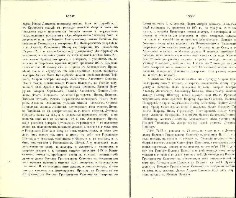 ІЛХІѴ дьяка Ивана Ляпунова написано: велѣно быть на службѣ в. г. въ Крымскомъ походѣ въ разныхъ полкахъ бояр, и воев., въ большомъ полку царственныя большія печати и государствен- ныхъ великихъ посольскихъ дѣлъ оберегателю ближнему бояр, и дворовому в. и намѣстнику Новгородскому князю Насилью Ва- сильевичу Голицыну съ товарищи. Въ Новгородскомъ разрядѣ б. и в. Алексѣю Семеновичу Шеину съ товарищи. Въ Рязанскомъ Разрядѣ б. и в. князю Володимеру Дмитріевичу Долгорукому съ товарищи; а для той службы въ тѣхъ полкахъ велѣно быть Ап- текарскаго Приказу дохтуромъ, и лекарямъ, и ученикамъ съ ле- карствы и сторожамъ противъ наряду прошлаго • 195 г. Крымска- го жъ похода. И потому ихъ в. г. указу въ Аптекарскомъ Прика- зѣ на тое в. г. службу въ гѣ вышеписанные полки, наряжены дохтуръ Андрей Фонъ Келлерманъ; лекари иноземцы Яганъ Тер- монъ, Андрей Бекеръ, Адольфъ Эвенгагенъ, Александъ Квплонъ, Яганъ Фохтъ; диштикляторъ Романа. Шляторъ, да русскіе чепу- чиннаго дѣла Артемій Петровъ, Кузьма Семеновъ, Василіи Паду- руевъ, Андреи Харитоновъ, Екп.чъ Алексѣевъ, Данило Либе- девъ, Фролъ Семеновъ, Алексѣй Григорьевъ, Яковъ Ивановъ, Тимооей Петровъ, Романъ Герасимовъ; костоправъ Иванъ Ѳедо- ровъ, Алексѣй Ѳеооановъ; ученики Митька Васильевъ, Стенька Шешуковъ, Алешка Любимовъ; аптекарскаго дѣла ученикъ Иваш- ко Тихоновъ да къ лекарственной в. г. казнѣ сторожъ Лукошка Ивановъ, всего 25 чел., а г. жалованья кормовыхъ денегъ и на нодьемъ дано имъ по сентябрь 198 г. изъ Аптекарскаго Прика- зу; а русскихъ лекарей и учениковь въ рейтарскіе и въ пѣхотные полки къ полковникамъ давать не указали, а указали в. г. быть имъ у Разряднаго Шатра и кому до нихъ будетъ нужда, и тѣмъ лю- дямъ бить челомъ об'ь нихъ и имать къ себѣ отъ Разряднаго Шатра; а у сходныхъ товарищей у бояръ н в. въ полкахъ, в. г. быть и мт. ука алн у Разряднагожъ Шатра. А о подводахъ подъ лекарственную казну, и дохтуру, и лекарямъ, и ученикамъ, и сторожу указали в. г. противъ отпуску прошлаго 195 г. Крым- скагожъ похода съ прибавкой» овоей в. г. указъ учинить тебѣ думному дьяку Василью Григорьевичу Семенову съ товарищи для того противъ прежняго отпуску нынѣ лекарствъ во отпуску мно- гое число. II тѣ вышеписанные лекари, и днштинляторъ, и уче- ники, и сторожъ изъ Аптекарскаго Приказу въ Разрядъ къ те- бѣ думному къ Василью Григорьевичу Семенову съ товарищи по- І.ХХѴ сланы съ симъ в. г. указомъ. Дьякъ Андрей Виніюсъ. И въ Раз рядѣ выписано: въ прошломъ во 195 г., по указу в. г. т. дл> ихъ в. г. службы Крымскаго похода дохтуру, и аптекарю, н ле корямъ, и ученикамъ, и сторожамъ, и подъ лекарства, которые на ихъ в. г. службѣ по наряду изъ Аптекарскаго Приказу из большомъ полку и въ полкахъ жъ Новгородскаго и Рязанской разрядовъ дано ямскихъ подводъ до Ахтырки, и до Сумъ, и д< Хотмышека и назадъ до Москвы; дохтуру 8 подводъ, аптекарю ; подводъ, подъ аптекарскую казну подъ сундукъ да подъ 5 коро бей 12 подводъ, ученику подпола, сторожу подвода, лекарю д; ученику 6 подвод-ь, лекарямъ жъ 4 челов. по 2 подводы, имъ ж< подъ лекарства по 4 подводы, и того 16 подводъ; лекарю жъ -і подводы, лекарю жъ 3 подводы, лекарскаго дѣла ученику подію да, и того 65 подводъ А нынѣ въ тѣхъ полкахъ велѣно быть Дохтуру Андрею Фон; Келлерману дать 9 подводъ. Лекарямъ шюземцамъ Ягану Тер монту 5 подводъ, подъ лекарствы 8 подв.. Андрею Бекерю Адольфу Эвенгагпну, Александру Ііви.юву, Ягану Фохту, днштнн лятору Роману Шлятору, всѣмъ противъ дачи 195 г.. Русским' чепучиннаго дѣла: А]»темью Петрову, К’узьмѣ Семенову, Васили Падуруеву, Андрею Харитонову, Якиму Алексѣеву, Данилу Лебе деву, Фролу Семенову, Алексѣи» Григорьеву, Якову Иванову, Ти мооею Петрову, Якову Герасимову. Костоправамъ Ивану Ѳодс рову, Алексѣю Ѳеофанову. Ученикамъ Митькѣ Васильеву, Стеныс Шешукову, Алешкѣ Любимову. Аптекарскаго дѣла ученику ж' Ивашкѣ Тихонову. Къ лекарственной казнѣ сторожу .Іукашіг Иванову. Лѣта 7197 г февраля въ 25 день, по указу в. г. т. Думном дьяку Василью Григорьевичу Семенову съ товарищи В. г т. у к; залп послать на свою в г. службу въ Крымскій походъ въ полк бояръ и воеводъ лекаря Христофора Каретенеа, а государева жале ванья кормовыхъ денегъ и на польемъ по сентябрь 198 г. дан ему изъ Приказу Большія Казны: а о дачѣ подводъ тому лекарі указали в. г. свой в. г. указъ учинить тебѣ Думному дьяку Василы Григорьевичу Семенову съ товарищи; и тотъ вышеписанный л< карь изъ Аптекарскаго Приказа въ Раз].ядъ къ тебѣ Думном дьяку къ Василью Григорьевичу Семенову съ товарищи послан съ симъ в. г. указомъ. Дьякъ Андрей Виніюсъ. (О.) дать ему томъ память въ Ямской Приказъ.