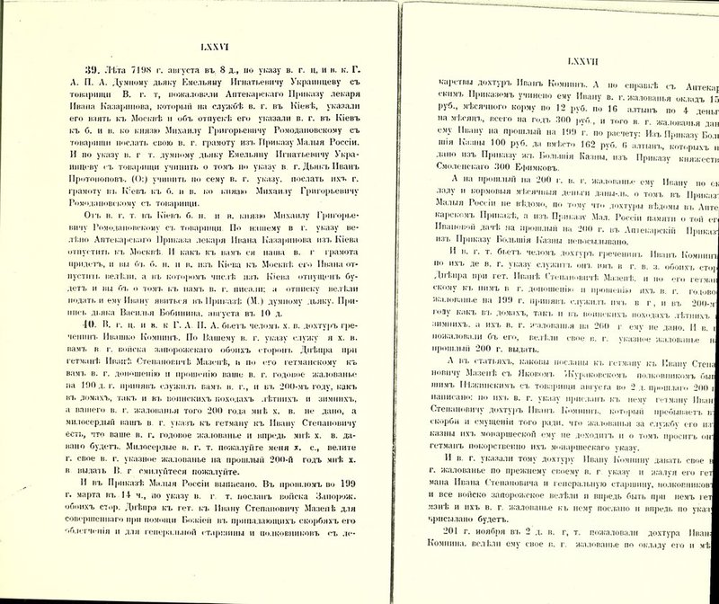 ІЛ.ЧѴІ )$!). Лѣта 7198 г. августа въ 8 д., но указу в. г. ц, и в. к. Г. А. П. А. Думному дьяку Емельяну Игнатьевичу Украинцеву съ товарищи В. г. т, пожаловали Аптекарскаго Приказу лекаря Ивана Казаринова, который на службѣ в. г. въ Кіевѣ, указали его взять къ Москвѣ и объ отпускѣ его указали в. г. въ Кіевъ къ б. и в. ко князю Михаилу Григоровичу Ромодановскому съ товарищи послать свою в. г. грамоту изъ Приказу Малыя Россіи. И по указу в. г т. думному дьяку Емельяну Игнатьевичу Укра- инцеву съ товарищи учинить о томъ но указу в г. Дьякъ Иванъ Протопоповъ. (О:) учинить по сему в. г. указу, послать ихъ г. грамоту въ Кіевъ къ б. и в. ко князю Михаилу Григорьевичу Ромодановскому съ товарищи. Одъ в. г. т. въ Кіевъ б. н. и в. князю Михаилу Григорье- вичу Ромодановскому съ товарищи По нашему в г. указу ве- лѣно Аптекарскаго Приказа лекаря Ивана Казаринова изъ Кіева отпустить къ Москвѣ. И какъ къ вамъ сн наша в. г грамота придетъ, п вы бъ б. н. и в. изъ Кіева къ Москвѣ его Ивана от- пусти і к велѣли, а въ которомъ числѣ изъ Кіева отпущенъ бу- детъ и вц бъ о томъ къ намъ в. г. писали; а отписку велѣли подать и ему Ивану явиться въ Приказѣ (М.) думному дьяку. При- ниск дьяка Василия Бобпннна. августа въ 10 д. 40. В. г. ц. и в. к Г. А II. А. бьетъ челомъ х. в. дохтуръ гре- чепинъ Ивашко Комнинъ. По Вашему в. г. указу служу я х. в. вамъ в г. войска запорожскаго обоихъ сторонъ Днѣпра при гетманѣ Иванѣ Степановичѣ Мазепѣ, и по его гетманскому къ вамъ в. г. доношенію и прошенію ваше в. г. годовое жалованье на 190 д. г. принявъ служилъ вамъ в. г., и въ 200-мъ году, какъ въ домахъ, такъ и въ воинскихъ походахъ лѣтнихъ и зимнихъ, а вашего в. г. жалованья того 200 года мнѣ х. в. не дано, а милосердый вашъ в г. указъ къ гетману къ Ивану Степановичу есть, что ваше в. г. годовое жалованье и впредь мнѣ х. в. да- вано будеп.. Милосердие в. г. т. пожалуйте меня х. с., велите г. свое в. г. указное жалованье на прошлый 200-й годъ мнѣ х. в видать В. г смилунтеся пожалуйте. И въ Приказѣ Малыя Россіи выписано. Въ прошломъ во 199 г. марта въ 14- ч., по указу в. г т. посланъ войска Запорож. обоихъ стор. Днѣпра къ гет. къ Ивану Степановичу МазепЬ для совершеннаго при помощи Божіей въ припадающихъ скорбяхъ его облегченія п для генеральной старшины и полковниковъ <ъ ле- ІАХѴІІ карствы дохтуръ Иванъ Комнинъ. А но справкѣ съ Антекаг скимъ Приказомъ учинено ему Ивану в. г. жалованья окладъ 16 руб., мѣсячной, корму по 12 руб. по 16 алтынъ по 4 деньг на .мѣсяцъ, всего на годъ 300 руб , и того в. г. жалованья дан ему Ивану на прошлый на 199 г. по расчету: Изъ Приказу Болі шіа Казны 100 руб. да вмѣсто 162 руб. 6 алтынъ, которыхъ н дано изъ Приказу на. Большія Казны, изъ Приказу княжеств Смоленскаго 300 Ефимковъ. А на прошлый на 200 г. в. г. жалованье ему Ивану по ок ладу н кормовыя мѣсячныя деньги даны-.іь. о томъ въ Приказ-; Малыя Россіи не вѣдомо, по тому чти дохтуры вѣдомы въ Анте карскомъ Приказѣ, а изъ Приказу Мал. Россіи памяти о той ег Иваповой дачѣ на прошлый на 200 г. въ Аптекарскій Приказ- нзь Приказу Большія Казны нопосы.іывано. И в. г. т. бьетъ челомъ дох туръ греченнпъ Иванъ Комнині по ихъ де в. г. указу служитъ онъ имъ в г. в. з. обоихъ стор Днѣпра при гет. Иванѣ Степановичѣ Мазепѣ, и по его гетман скому къ нимъ в г. допошенію п прошенію ихъ в. г. годово жалованье на 199 г. принявъ служилъ имъ в г, и въ 200-м- іоау какъ въ домахъ, танк п въ воинскихъ походахъ лѣтнихъ зимнихъ, а ихъ в. г. -жалованья на 200 г ему не дано. И в. і пожаловали бъ его, велѣли свое в. г. указное жалованье н прошлый 200 г. выдать. А въ статьяхъ, каковы посланы къ гетману къ Ивану Стена новичу Мазепѣ съ Яковомъ «Кураковскомъ полковникомъ быв шимъ Нѣжішскммъ съ товарищи августа во 2 д. прошлаго 200 і написано; но их в в. г. указу присланъ кд. нему гетману Иван Степановичу дохтуръ Иванъ Комнинъ, который пребываетъ в- скорби и смущеніи того ради, что жалованья за службу его из- казны ихъ монаршеской ему не доходитъ и о томд. проситъ он- гетманъ покорствекно ихъ монаршескаго указу. И в. г. указали тому дохтуру Ивану Комнину давать свое в г. жалованье по прежнему своему в. г указу и жалуя его гет мана Ивана Степановича и генеральную старшину, полковников' и все войско запорожское велѣли и впредь быть при немъ гет манѣ н ихъ в. г жалованье къ нему послано н впредь по указ чрисылапо будетъ. 201 г. ноября вд. 2 д. в. г, т. пожаловали дохтура Иван; Комнина, велѣли ему свое в. г. жалованье по окладу его и мѣ