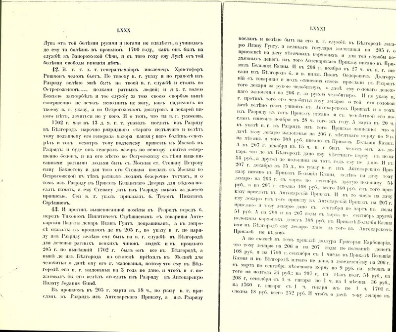 І.ХХХ Лука пп. тоіі болѣзни рукам» и ногами не владѣетъ, а учинилась де ему та болѣзнь въ прошлом), 1700 году, какъ онъ былъ на службѣ въ Запорожской Сѣчи, п съ того году ему Лукѣ отъ той болѣзни свободы никакія нѣть. ѵ>. В. г. т. х. т. генералъ-маіоръ иноземецъ Христофоръ Ришмонъ челомъ бьетъ. По твоему в. г. указу и по грамотѣ изъ Разряду велѣно мнѣ быть на твоей в. г. службѣ и стоять во Острогожскомъ полками ратныхъ людей; и я х. т. волею Божьей» заскорбѣлъ и тое службу за тою своею скорбью нынѣ совершенно не лечась исполнить не могу, какъ надлежит!, по твоему в. г. указу, а во Острогожскомъ доктуровъ и лекарей ни- кого нѣтъ, лечиться не у кого. И о толь, что ты в. г. укажешь. 1702 г. мая въ 13 д. в. г. т. указалъ послать изъ Разряду въ Бѣлгородъ нарочно разряднаго стараго подъячаго и велѣть тому под ьячему его генерала маэора какая у него болѣзнь осмот- рѣть п тоті, осмотръ тому нодъячему привезть къ Москвѣ въ Разрядъ: и буде онъ генералъ мазоръ по осмотру явится совер- шенно боленъ, и на его мѣсто во Острогожску съ тѣми выш» пи- санными ратными людьми быть съ Москвы от. Степану Петрову сыну Бахметеву и для того его Степана послать съ Москвы во Острогожской къ тѣмъ ратнымъ людямъ безсрочно тотчасъ, и о томъ изъ Разряду въ Приказъ Казанскаго Дворца для вѣдома по- слать память, а ему Степану дать изъ Разряду наказъ за дьячею приписки». Сей в. г. указъ приказала, б. Тихонъ Никитичъ Стрѣшневъ. 13 И противъ вышепиеанной помѣты въ Разрядъ передъ б. передъ Тихономъ Никитичемъ Стрѣшневымъ съ товарищи Апте- карскія Палаты лекарь Иванъ Гуптъ донрашиванъ, а въ допро- сѣ сказалі,: въ прошломъ де въ 205 г., по указу в. г. по наря- ду изъ Разряду велѣно ему быть на в. г. службѣ въ Бѣлгородѣ для леченья ратныхъ всякихъ чиновъ людей; и съ прошлаго -05 г. но нынѣшній 1702 г. былъ онъ все въ Бѣлгородѣ, а нынѣ де изъ Бѣлгорода по отпискѣ пріѣхалъ къ Москвѣ для челооитья о дачѣ ему его г. жалованья, потому что ему въ Бѣл- городѣ его в, г. жалованья на 3 года не дано, и чтобъ в г. по- жаловалъ бы его велѣлъ отослать изъ Разряду въ Аптекарскую Палату Ло^аппз СписІ. Бъ прошломъ въ 205 г. марта въ 18 ч., по указу в. г. при- слан ь въ Разрядъ изъ Аптекарскаго Приказу, а изъ Разряду 1.Х XXI посланъ и велѣно быть на его в г слѵа бѣ тс. гл РЮ ЯГа7 Г^>- * -ликаго государя'жал;,:.^То присылкѣ на дачу мѣсячныхъ кормовыхъ и п». -г дъемпыхъ денегъ изъ того Аптекарскаго Приказе ппін^Гп.Г Б0ЛЬ,,Я Каз,,ы- И »-ь 200 г. ноября въ 27 ч къ в г І1Н сали изъ Бѣлгорода б. и в. князь Яковъ Ѳедоровичъ Долгорѵ- оварнып м подъ отпискою своею прислали въ Разряп того лекаря за рукою челобитную, о датѣ емѵ кодоваго денеч-’ -аго жаловані я на 200 г. за рукою челобитнѵю. II но ѵка, в 'фотпвъ того его челобитья тому лекарю с‘. той его ѴоГовой да ,ѣ велѣно указъ учинить въ Аптекарскомъ Приказѣ и о томъ е го, ,!Ъ Т,,-Ъ РМК:!!Ъ !!!ІСаП°  «• чел»,битной его по- слан., СПИСОКЪ Иояоря въ °8 Ч тоі-іі МП , . і Т'Ь -о 1. іоі о л,ъ годѵ. А марта въ ч Г- • '' П.~. пеан,,: в™ „ . г •,ИМ|,Ю а 20Г, , мѣсячнаго „о, „іу „и ч„ . . 1.. ЯГП. „ тог» 108 рут „ко „ъ Принятъ Болынін Как,,,',. Л ... -о, дегабрн въ 15 в г б„.,ъ ^ ЧЪ де въ Бѣлгородѣ давп ему „ѣсячикто корме въ О?'  -Г “ ГтЪ «Г *• лапа И въ .ваі)]>я въ Іо д укяау в. в. н.ть Аптекарскаго Прн- 1 ™,ю ,а І[І,І;ааъ П...к.шія Кланы |ш да,|ѵ * -°- Г- • *Ч»  'Лкгглпрв ДруВѴЮ „пдпвккѵ Г,і руб., а на г. сполна 108 пѴб гсот ігп . 1>)о , всего I оо р\о. изъ того пои- ау в,ГВ въ Лкгекярскііі Прнкатъ. И въ го к„сдо „а дачу ” , •**'*• Г~«Г Аптекарскій ІІріікаяъ „а 207 г. 1т', V' :ат П »артъ въ „ояы ; ' А ,м - а -7 ГЛИ аартк „и сентябрь другой ; ,в ,'к., к,кя,,.,, декекъ 108 руб. въ Прнкатѣ Б..л,.,мі„ К,юны П ь Ы-л.ородѣ ему лекарю дано ль того въ Аптекарскомъ Приказѣ не вѣдомо. 1 А по сказкѣ вл, томъ приказѣ дохтура Григорья Карбонарія. :: 7 200  - 207 годы по половинѣ денегъ I- Рі°* ■' Иа /0° 1 * сентября съ 1 числа въ Приказѣ Большія 11 іа-лгороті. идяево не дано, а доведется енѵ „а >06 г сг. марта по сентябрь вѣся корну ко 0 рѵб. „я  „-реянъ к того „я п„ягода 54 рубд „„ 207 г, „я тіт.къ волг. 54 руб., „а -08 г сект яг,ря съ 1 января „о 1 „а 4 нѣонца 30 руб., г‘ 1 аааря ст, I ч. тмваря а.ъ по 1 в. 1701 г 'полна 18 цуб. всего 252 рѵб Н чтобъ п ті..г т *■1 ітооъ о дачѣ тм»\ лекарю въ