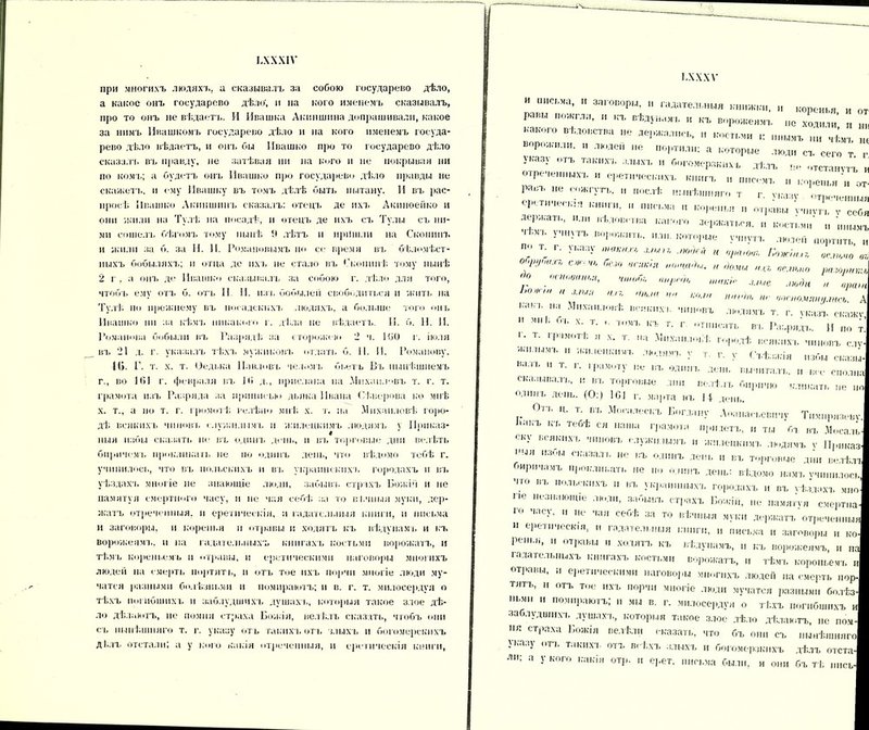 ІЛХХІѴ при многихъ людяхъ, и сказывалъ за собою государево дѣло, а какое онъ государево дѣло', и на кого именемъ сказывалъ, про то онъ не вѣдаетъ. И Ивашка Акиншина допрашивали, какое за нимъ Ивашкомъ государево дѣло и на кого именемъ госуда- рево дѣло вѣдаетъ, и онъ бы Ивашко про то государево дѣло сказалъ въ правду, не затѣвая ни на кого и не покрывая ни по комъ; а будетъ онъ Ивашко про государево дѣло правды не скажеть. и ему Ивашку въ томъ дѣлѣ быть пытану. И въ рас- просѣ Ивашко Акиншинъ сказалъ: отецъ де ихъ Акиноейко и они жили на Тулѣ на посадѣ, и отецъ де ихъ съ Тулы съ ни- ми сошелъ бѣгомъ тому нынѣ лѣтъ н иріішли на Скопинъ и жили за б. за II. И. Романовымъ но се время въ бѣломѣст- ныхъ бобыляхъ; и отца де ихъ не стало въ Скопинѣ тому нынѣ 2 г , а онъ де Ивашко сказывалъ за собою г. дѣло для того, чтобъ ему отъ б. отъ II II. изъ бобылей свободиться и жить на Тулѣ по прежнему въ посадскихъ людяхъ, а больше того он в Ивашко ни за кѣмъ никакого г. дѣла не вѣдаетъ. II. б. И. И. Романова бобыли въ Разрядѣ за сторожею 2 ч. 160 г. іюля въ 21 д. г. указалъ тѣхъ мужиковъ отлать б. II. II. Романову. 1(>. Г. т. х. т. Оедька Павловъ челомъ бьетъ Въ нынѣшнемъ г., во 101 г. февраля въ 10 д., прислана на Михаиловъ т. г. т. грамота изъ Разряда за нрпписвм дьяка Ивана Сѣверова ко мнѣ х. т., а по т. г. громотѣ велѣно мнѣ х. т. на Михайловѣ горо- дѣ ВСЯКИХЪ ЧИНОВ!, служилымъ I! ѵкилецкимъ людямъ у Приказ- ныя избы сказать не въ одинъ день, и въ торговые дни велѣть бирпчсмі. проклинать не по одинъ день, что вѣдомо тебѣ г. учинилось, что въ польскихъ и въ украинскихъ городахъ и въ уѣздахъ многіе не знающіе люди, забьнп. страхъ Божіи н не памятуя смертного часу, и не чая себѣ за то вѣчныя муки, дер- жатъ отреченныя, и еретическія, и гадательныя книги, и письма и заговоры, и коренья и отравы и ходятъ къ вѣду на мд. и къ ворожеямъ, и на гадательныхъ книгахъ костьми ворожатъ, и тѣмъ кореньемь и отравы, и еретическими наговоры многихъ людей на смерть портить, н отъ тое ихъ порчн многіе люди му- чатся разными болѣзш.мн и помираютъ; и в. г. т. мнлосердуя о тѣхъ погибшихъ и заблудшихъ душахъ, которыя такое злое дѣ- ло дѣлаютъ, не помин страха Божія, велѣлъ сказать, чтобъ они съ нынѣшняго т. г. указу отъ такихъ отъ злыхъ и богомерскнхъ ді.лъ отстали; а у кого какія отреченныя, и еретическія книги, і.хххѵ и письма, и заговоры, н гадательныя книжки, и коренья и от равы пожгли, и къ вѣдунамъ и къ ворожеямъ „е ходи™ какого вѣдовства не держались, и костьми к инымъ „и чѣмъ * ворожили, и людей не портили; а которые люди съ сего т г Указу отъ такихъ злыхъ и богомерзкихъ дѣлъ не отстанутъ и отреченныхъ и еретическихъ книгъ и писемъ и коренья „ № !Ги“УПЬ’  П°СЛѢ * - указу отреченныя 1,НІИ;  ПІІ(-ЬМІІ 11 коренья и отрава ѵчнѵтъ ѵ себя лер жать, и.„, вѣдовства какого держаться, и костьми' и инымъ Ъ УЧНУТЪ П°І,0'І1І,ТЬ-  ■ которые ѵчнѵтъ лк,лей портить и Л; Т; '■ • |,аз>’ макіш М* и «рам, Пожни г, ог.тчо от, ОЧМ'Ш.П, сж. безо всякія „оощОы. „ ,)омы пе тнГ) разо <о основой,», чшоб, ж,,го, шш:}„ тда „ 1>ожи. и з.шя о и, о„м, по ком, но,Он, ж оооо.ѵяяу.шсъ А на Михайловѣ всяких,. чиновъ людямъ т. г. указъ скажу,  мн * ’ь х‘ т* о ТШ1Ъ к ь т. г отписать въ Разрядъ. И по т.І >• т. , я х. т. па Михайловѣ городѣ всякихъ чиновъ слу- •ао. плмл. „ жтыенкпмъ людямъ у т. г. у Съѣзжія избы сказы- Н,иЪ  Т- *'• 'Рамолу не въ одинъ день вычиталъ, и в,с сполнаі сказывалъ, и въ торговые дни велѣлъ бирпчю кликать не „о| одинъ день. (О:) 1С1 г. марта въ 14 день. | ... 0ТЪ Ц; т* въ Моеалескъ Богдану Аѳанасьевичу Тимирязеву.! Ыі.ъ къ теоѣ ся наша грамота прилетъ, н ты бъ въ Мосаль! « ку всякихъ чиновъ служилымъ ,, жнлецкимъ людямъ ѵ Приказ! ''ЫЯ ,,3ЬІ сказал'ь не ,;ъ °-<нъ лень и въ торговые дни велѣлъ! •иричамъ проклиьап. не но одинъ день: вѣдомо намъ учинилось! Чіо въ польскихъ II въ у к]тинныхъ городахъ и въ Ѵѣзлахъ мноі кіе незнающіе люди, забывъ, страхъ Божій, не памятѵя смертна! го часу, и не чая себѣ за то вѣчныя муки держатъ отречений Л е] еіп ісскія, и іадаіелі.ныя в'нпги, и письма н заговоры и ко-И репья, и отравы ходятъ къ вѣдунамъ, и къ ворожеямъ, и лаі гадательныхъ книгахъ костьми ворожатъ, и тѣмъ коровьемъ Л отравы, еретическими наговоры многихъ людей па смерть норЛ тятъ, и отъ тое ихъ порчи многіе люди мучатся разными болѣз-і ньми и помираютъ; и мы в. г. мнлосердуя о тѣхъ погибшихъ иі заблудшихъ, душахъ, которыя такое злое дѣло дѣлаютъ, не поч-И ня страха Божія велѣли сказать, что бъ они еъ нынѣшняго! указу отъ, такихъ отъ всѣхъ злыхъ и богомерзкихъ дѣлъ отста-И ли; а у кого какія отр. и ерет. письма были, и они бъ тѣ ппсь-І