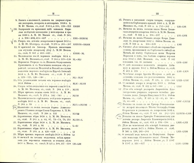 9. Выпись о жалованьѣ, данномъ па дворовое строе- ніе докторамъ, лекарямъ и аптекарямъ 1Г>50 г. А. М. К) Москов. гт., стдб Л-875,л. 213, 220—221 \ і 10. Задержаніе въ ириказноіі избѣ коновала Кири- лова вслѣдствіе нахожденія у него коренья и тра- вы Ю50 г. А. М. М. Москов ст., стлб. Л* 205. л л. 396—403,415—417 \/ 11. Смерть оть лечеиія лекарственной травой 1051 г. ’ А. М. Ю. Бѣлгсрод. ст. стлб. .V 298 л. 205—207 12. О присылкѣ, въ Аитекар. Приказъ иноземцовъ для обученія лекарскому дѣлу Л. М. Ю Москов. ст., стлб. .V: 807 л 009—013 . 13. Малолюдство послѣ морового повѣтрія 1054 г. А. М. Ю. Московок, ст., стлб .V 204 л. 119 —120 14. Переписка Газряда съ ст. Иваномъ < Ѳедоровичемъ Еропкинымъ и съ Р.яземскнмъ воеводою объ уст- ройствѣ заставъ въ Можайскѣ и Іінзьмѣ по случаю появленія морового повѣтрія въ Царевѣ-Займищѣ 1054 г. А. М. К). Московок, ст ., стлб. .V 201 л. 324—325, 320—340 13. Объ установленіи заставы оть морового повѣтрія 1654 іЬнІеш . . . 10. Смерть всѣхъ подьячихъ отъ моровой язвы 1055 г. А. М. К*. Московок, ст., стлб. .V 204 л. 139 . 17. Мѣры противъ падежа скота 1655 г. А. М Ю. Московск. ст.. стлб. .V 271 л. 542 -543 . . . 18. Малочисленнопі. стрѣльцовъ вслѣдствіе морового повѣтрія 1055 г. А. М І<>. Москов. ст., стлб. Л': 204 л. 55 ЦіО Назначеніе въ полкъ воеводы Бориса Александ- ровича Гѣ.шшна лекаря Саввы Гаврилова А. М. ІО. Московск. ст.. стлб. .V 260 л. 131 .... 20. Карантинныя мѣры 1656 г. А. М. Ю. Московск. ст., стлб. .V- 283 л. л. 04, 87, 73—71, 79, 233 21. Карантинныя мѣры 1050 г. А. М. Ю. Московск. ст., стлб. Л: 285 л. 91 22. Карантинныя мѣры 1658 г. А. М. К). Московск. ст., стлб. Л* 289. л. л. 426-428 23. Мѣры противъ морового повѣтріи 1658 г. іЬііІет 24. О посылкѣ, на заставы подьячихъ всѣхъ прика- завъ для переписки отписокъ и всякихъ дѣ.лъ 1058 г. Моски. ст. столб. .V 325 л. 109, 117 -118 хххш ххх-хххѵш XXXVIII—XXXIX XXXIX-ХБ ХѢ-ХЫ хіл-хиѵ хиѵ—хші ХШ1 ХШІ хілы—ХБѴИІ - ХСѴШ ХіЛ'Ш-Ь Б-Б1 и и ш-ии 25. Козинъ о внезапной смерти татарки, содержав- шейся въ Стрѣлецкомъ приказѣ 1660 г. А. М. Ю Московск ст., стлб. Л: 303 л. л. 252 — 202 2о. Посылка въ полкъ воеводы князя Ивана Хован- скаголекарей илекарствъ 1001 г. А. М. Ю. Москов. ст., стлб .V 322 л. л. 196 — 197 27. Посылка въ полкъ Мишина лекаря Флора Дляк- лсра съ лекарствами 1602 г. ііііііеш Москов. ст. стлб. .V 344 л. л. із«—139 -■ч. Сыскное дѣло «неполное) о болѣзни старицы Кап- телицы, проживавшей вт. Стрѣлецкой слободѣ въ Москвѣ, ио извѣту Стрѣлецкой жены Матрены Марковой о томъ, что болѣзнь старицы моровая язва 1002 г. іЬііі. Московск. ст., стлб. Л‘ 342 (стол ни къ 3-й, 10 листовъ) . 29. О дачѣ жалованья полковымъ лекарямъ Алба- нусу и другимъ 1002 г. іЬііісіи Москов ст., стлб. •V 403 л. 223 . . 30. Челобитье лекаря Артемія Назарова о дачѣ де- нежныхъ окладовъ его )юдп вейникамъ 1002 г. іЫііеш Мопсов, ст., стлб. .V 320, л. 359—300 31. О высылкѣ, лекаря и лекарствъ 1009 г. ііііііеш Москов. ст. стлб. .V 412 л. 307—308 . . . . 32 Дѣ ло объ осмотрѣ, докторомъ Лаврентіемъ Б.ію- хентростомъ умершаго двороваго человѣка раз- бойнаго дьяка Дмитрія Шипулина Ю71 г. ІЬііІет Москов. ст., стлб., ,Ѵ Ѣ45 л. 32—43, 49 50 — БШ-БѴІ БѴІ-БѴІ1 БѴП БѴП-БХіІ ѢХП—ѢХ1Ч БХШ-БХІѴ І.Х1Ѵ 55, 00—08 Посылка вт. полкъ кт. і;н Григор. І’омодаиовско- му лекарей иноземцевъ Юхома Лгендорфа, <)гипа Островскаго и учениковъ съ лекарствами 1081 г. іѣйіеш Москов ст., стлб. .V 014 лл. 282—284 ЧІ ссылка къ князю Григорію Ромодановскому для леченія доктора Лаврентія Блюментроста 1681 г, ІЬііІет Москов. ст, стлб. 014 л. 194—190 . Дѣло по челобитной объ осмотрѣ больныхъ дво ровыхъ людей 1075 г. іЬЫені Мопсов, ст стлб ■V 503 л. 130, 281—284 36. О посылкѣ Подъ началъ вт. Пафнутьевъ Боров скій монастырь бѣсноватаго князя .Семена Ме щерскаго 10*1 г. ІЬііІет Москов ст. .V 1597 .V 1597 л. 11 I -117 БХ1Ѵ — ѢХѴ1Л ББХѴІІ1 —БХІХ БХ1Х-БХХ БХХ-БХХІ БХХ1-БХХ1І