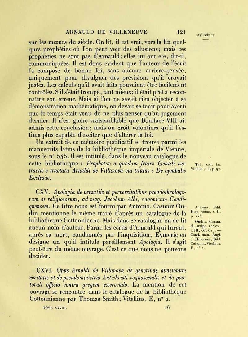 \IV° SIÈCLE. sur les mœurs du siècle. On lit, il est vrai, vers la fin quel- ques prophéties où l’on peut voir des allusions; mais ces prophéties ne sont pas d’Arnauld; elles lui ont été, dit-il, communiquées. Il est donc évident que fauteur de l’écrit l’a composé de bonne foi, sans aucune arrière-pensée, uniquement pour divulguer des prévisions qu’il croyait justes. Les calculs qu’il avait faits pouvaient être facilement contrôlés. S’il s’était trompé, tant mieux ; il était prêt à recon- naître son erreur. Mais si l’on ne savait rien objecter à sa démonstration mathématique, on devait se tenir pour averti que le temps était venu de ne plus penser qu’au jugement dernier. Il n’est guère vraisemblable que Boniface VIII ait admis cette conclusion; mais on croit volontiers qu’il l’es- tima plus capable d’exciter que d’altérer la foi. Un extrait de ce mémoire justificatif se trouve parmi les manuscrits latins de la bibliothèque impériale de Vienne, sous le n° 545. Il est intitulé, dans le nouveau catalogue de cette bibliothèque : Prophetiæ a c/uodam fratre Gentili ex- tradée e tractatu Arnaldi de Villanova cai titulus : De cymbalis Ecclesiæ. CXV. Apologia de versutiis et perversitatibus pseudotheologo- rum et religiosoram, admag. Jacobum Albi, eanonicum Condi- gnensem. Ce titre nous est fourni par Antonio. Casimir Ou- din mentionne le même traité d’après un catalogue de la bibliothèque Cottonnienne. Mais dans ce catalogue on ne lit aucun nom d’auteur. Parmi les écrits d’Arnauld qui furent, après sa mort, condamnés par l’inquisition, Eymeric en désigne un qu’il intitule pareillement Apologia. Il s’agit peut-être du même ouvrage. C’est ce que nous ne pouvons décider. CXVI. Opus Arnoldi de Villanova de generibus abusionum veritatis et de pseudoministris Antichristi cognoscendis et de pas- torali ojficio contra gregem exercendo. La mention de cet ouvrage se rencontre dans le catalogue de la bibliothèque Cottonnienne par Thomas Smith; Vitellius, E, n° 2. Tab. cod. lat. Vindob.,t. F, p. 92. Antonio, Bibl. Hisp. vêtus, t. II, p. 118. Oudin, Comm. de script, eccles., t. III, col. 617.— Catal. man. Angl. et Hiberniæ; Bibl. Coltonn., Vitellius, E, n° 2. TOME XXVIII.
