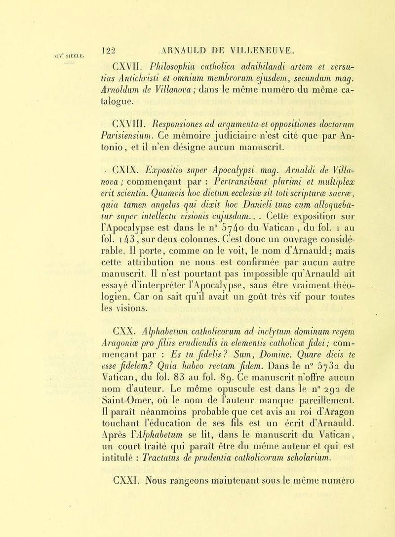 CXVII. Philosophia catholica adnihilandi artem et versa- tias Antichrisd et omnium membrorum ejusdem, secundum mag. Arnoldam de Villanova ; clans le même numéro du même ca- talogue. CXVIII. Responsiones ad argumenta et oppositiones doctorum Parisiensium. Ce mémoire judiciaire n’est cité que par An- tonio , et il n’en désigne aucun manuscrit. CXIX. Expositio super Apocalypsi mag. Amaldi de Villa- nova ; commençant par : Perlransibunt plurimi et multiplex erit scientia. Quamvis hoc dictum ecclesiœ sit toti scriplurœ sacrœ, guia tamen angélus gui dixit hoc Danieli tune eum allogueba- tur super intellectu visionis cujusdam.. . Cette exposition sur l’Apocalypse est dans le n° 5740 du Vatican , du fol. 1 au fol. 143 , sur deux colonnes. C’est donc un ouvrage considé- rable. Il porte, comme on le voit, le nom d’Arnauld; mais cette attribution ne nous est confirmée par aucun autre manuscrit. Il n’est pourtant pas impossible qu’Arnauld ait essayé d’interpréter l’Apocalypse, sans être vraiment théo- logien. Car on sait qu’il avait un goût très vif pour toutes les visions. CXX. Alphabetum catholicorum ad inclytum dominum regem Aragoniæ pro fdiis erudiendis in elementis catholicæ fidei ; com- mençant par : Es tu fidelis ? Sum, Domine. Quare dicis te esse Jidelem? Quia habeo reclam Jidem. Dans le n° 6782 du Vatican, du fol. 83 au fol. 89. Ce manuscrit n’offre aucun nom d’auteur. Le même opuscule est dans le n° 2 9 2 de Saint-Omer, où le nom de l’auteur manque pareillement. Il paraît néanmoins probable que cet avis au roi d’Aragon touchant l’éducation de ses fils est un écrit d’Arnauld. Après Y Alphabetum se lit, dans le manuscrit du Vatican, un court traité qui paraît être du même auteur et qui est intitulé : Tractatus de prudentia catholicorum scholarium. CXXI. Nous rangeons maintenant sous le même numéro