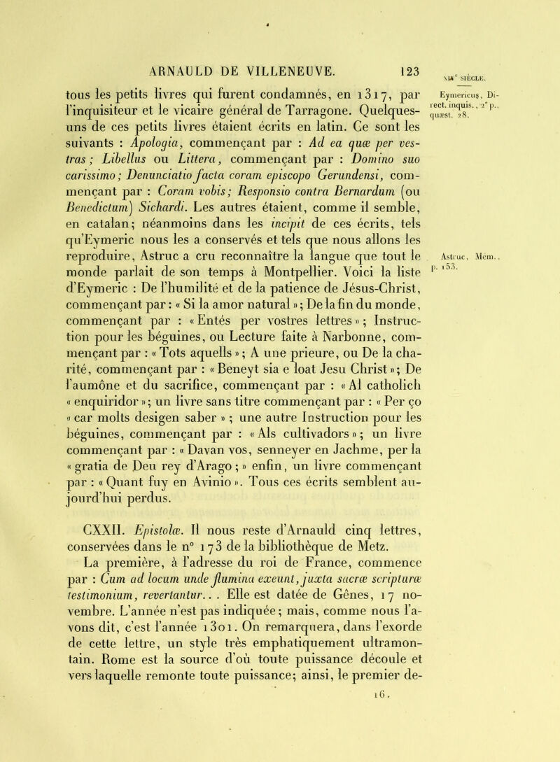\I#° SIÈCLE. tous les petits livres qui furent condamnés, en 1317, par Eymemm#, Di l’inquisiteur et le vicaire général de Tarragone. Quelques- quïst^s.8 ’2 P uns de ces petits livres étaient écrits en latin. Ge sont les suivants : Apologia, commençant par : Ad ea guæ per ves- tras ; Libellus ou Littera, commençant par : Domino suo ccirissimo ; Denunciatio facta coram episcopo Gerandensi, com- mençant par : Coram vobis; Responsio contra Bernardum (ou Benedictum) Sichardi. Les autres étaient, comme il semble, en catalan; néanmoins dans les incipit de ces écrits, tels qu’Eymeric nous les a conservés et tels que nous allons les reproduire, Astruc a cru reconnaître la langue que tout le Astruc, Mém. monde parlait de son temps à Montpellier. Voici la liste p'l53' d’Eymeric : De l’humilité et de la patience de Jésus-Christ, commençant par : « Si la amor natural » ; De la fin du monde, commençant par : « Entés per vostres lettres » ; Instruc- tion pour les béguines, ou Lecture faite à Narbonne, com- mençant par : « Tots aquells » ; A une prieure, ou De la cha- rité, commençant par : « Beneyt sia e loat Jesu Christ»; De l’aumône et du sacrifice, commençant par : «Al catholich « enquiridor »; un livre sans titre commençant par : « Per ço « car molts desigen saber » ; une autre Instruction pour les béguines, commençant par : «Als cultivadors » ; un livre commençant par : « Davan vos, senneyer en Jachme, per la « gratia de Deu rey d’Arago ; » enfin, un livre commençant par : « Quant fuy en Avinio ». Tous ces écrits semblent au- jourd’hui perdus. CXXII. Epistolœ. Il nous reste d’Arnauld cinq lettres, conservées dans le n° 178 de la bibliothèque de Metz. La première, à l’adresse du roi de France, commence par : Cum ad locum unde Jlumina exeunt,juxta sacræ scripturæ testimonium, revertantnr.. . Elle est datée de Gênes, 17 no- vembre. L’année n’est pas indiquée; mais, comme nous l’a- vons dit, c’est l’année i3oi. On remarquera, dans l’exorde de cette lettre, un style très emphatiquement ultramon- tain. Rome est la source d’où toute puissance découle et vers laquelle remonte toute puissance; ainsi, le premier de- 16.