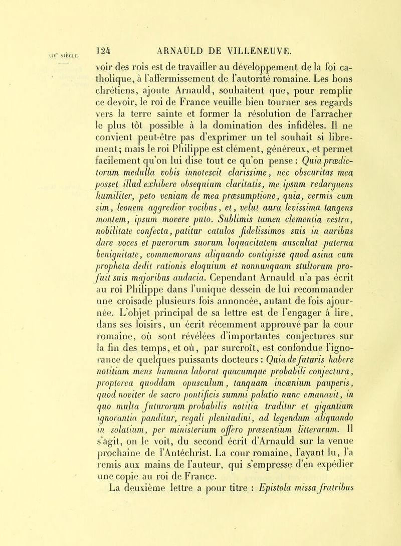 voir des rois est de travailler au développement de la foi ca- tholique, à l’affermissement de l’autorité romaine. Les bons chrétiens, ajoute Arnauld, souhaitent que, pour remplir ce devoir, le roi de France veuille bien tourner ses regards vers la terre sainte et former la résolution de l’arracher le plus tôt possible à la domination des infidèles. Il ne convient peut-être pas d’exprimer un tel souhait si libre- ment; mais le roi Philippe est clément, généreux, et jDermet facilement qu’on lui dise tout ce qu’on pense : Quia prœdic- torum medulla vobis innotescit clarissime, nec obscuritas mea posset illud exhibere obseguium claritatis, me ipsum redarguens humiliter, peto veniam de mea præsumptione, (juia, vermis cum sim, leonem aggredior vocibus, et, velut aura levissima tangens montem, ipsum movere puto. Sublimis lamen clementia vestra, nobilitate confecta, patitur catulos fidelissimos suis in auribus dure voces et puerorum suorum loguacitatem auscultât palerna benignitate, commemorans aliguando contigisse guod asina cum propheta dédit rationis eloguium et nonnunguam stultorum pro- fuit suis majoribus audacici. Cependant Arnauld n’a pas écrit au roi Philippe dans l’unique dessein de lui recommander une croisade plusieurs fois annoncée, autant de fois ajour- née. L’objet principal de sa lettre est de l’engager à lire, dans ses loisirs, un écrit récemment approuvé par la cour romaine, où sont révélées d’importantes conjectures sur la fin des temps, et où, par surcroît, est confondue l’igno- rance de quelques puissants docteurs : Quia defuturis habere notitiam mens humana laborat guacumgue probabili conjectura, proplerea guoddam opiisculum, tanguam incænium pauperis, guod noviter de sacro pontificis summi palatio nunc emanavit, in guo multa futurorum probabilis notilia traditur et gigantium ignorantia panditur, regali plenitudini, ad legendum aliguando in solalium, per ministerium offero præsentium liiterarum. Il s’agit, on le voit, du second écrit d’Arnauld sur la venue prochaine de l’Antéchrist. La cour romaine, l’ayant lu, l’a remis aux mains de l’auteur, qui s’empresse d’en expédier une copie au roi de France. La deuxième lettre a pour titre : Epistola missa frcitribus