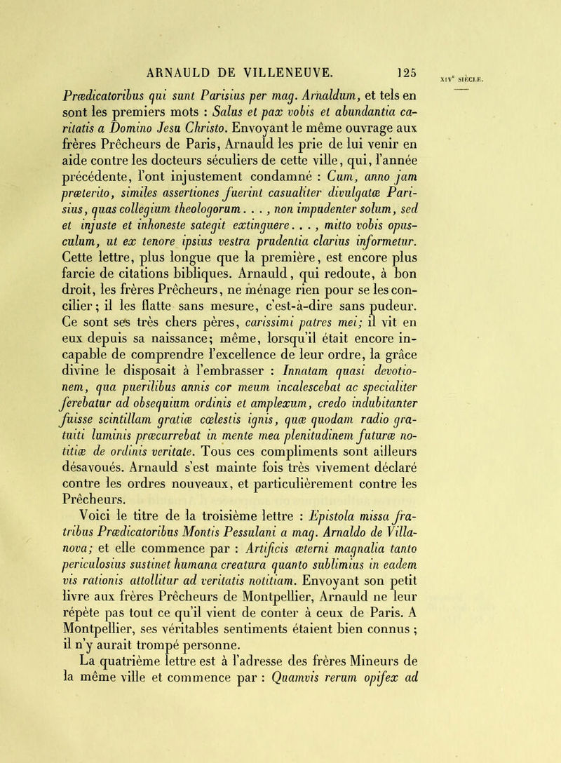 Ve SIECI Prœdicatoribus qui sunt Parisius per mag. Arnaldiim, et tels en sont les premiers mots : Salus et pax vobis et abundantici ca- ritatis a Domino Jesu Christo. Envoyant le même ouvrage aux frères Prêcheurs de Paris, Arnauld les prie de lui venir en aide contre les docteurs séculiers de cette ville, qui, l’année précédente, font injustement condamné : Cum, anno jam prœterito, similes assertiones fuerint casualiter divulgatæ Pari- sius, quas collegium theologorum. . ., non impudenter solum, sed et injuste et inhoneste sategit extinguere. . ., mitto vobis opus- culum, ut ex tenore ipsius vestra prudentia clarius informetur. Cette lettre, plus longue que la première, est encore plus farcie de citations bibliques. Arnauld, qui redoute, à bon droit, les frères Prêcheurs, ne ménage rien pour se les con- cilier; il les flatte sans mesure, c’est-à-dire sans pudeur. Ce sont ses très chers pères, carissimi patres mei; il vit en eux depuis sa naissance; même, lorsqu’il était encore in- capable de comprendre l’excellence de leur ordre, la grâce divine le disposait à l’embrasser : Innatam quasi devotio- nem, qua puerilibus annis cor meum incalescebat ac specialiter ferebatur ad obsequium ordinis et amplexum, credo indubitanter fuisse scintillam gratiæ cœlestis ignis, quæ quodam radio gra- tuiti luminis præcurrebat in mente mea plenitudinem futuræ no- titiæ de ordinis veritate. Tous ces compliments sont ailleurs désavoués. Arnauld s’est mainte fois très vivement déclaré contre les ordres nouveaux, et particulièrement contre les Prêcheurs. Voici le titre de la troisième lettre : Epistola missafra- tribus Prœdicatoribus Montis Pessulani a mag. Arnaldo de Villa- nova; et elle commence par : Artificis œterni magnalia tanto periculosius sustinet humana creatura quanto sublimius in eadem vis rationis attollitur ad veritatis notitiam. Envoyant son petit livre aux frères Prêcheurs de Montpellier, Arnauld ne leur répète pas tout ce qu’il vient de conter à ceux de Paris. A Montpellier, ses véritables sentiments étaient bien connus ; il n’y aurait trompé personne. La quatrième lettre est à l’adresse des frères Mineurs de la même ville et commence par : Quamvis rerum opifex ad