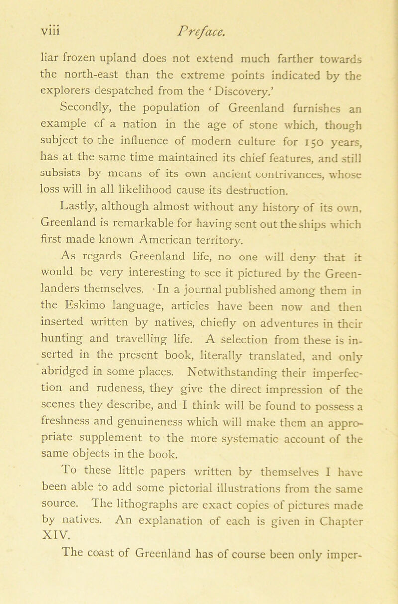 liar frozen upland does not extend much farther towards the north-east than the extreme points indicated by the explorers despatched from the ‘ Discovery.’ Secondly, the population of Greenland furnishes an example of a nation in the age of stone which, though subject to the influence of modern culture for 150 years, has at the same time maintained its chief features, and still subsists by means of its own ancient contrivances, whose loss will in all likelihood cause its destruction. Lastly, although almost without any history' of its own, Greenland is remarkable for having sent out the ships which first made known American territory. As regards Greenland life, no one will deny that it would be very interesting to see it pictured by the Green- landers themselves. In a journal published among them in the Eskimo language, articles have been now and then inserted written by natives, chiefly on adventures in their hunting and travelling life. A selection from these is in- serted in the present book, literally translated, and only- abridged in some places. Notwithstanding their imperfec- tion and rudeness, they give the direct impression of the scenes they describe, and I think will be found to possess a freshness and genuineness which will make them an appro- priate supplement to the more systematic account of the same objects in the book. To these little papers written by themselves I have been able to add some pictorial illustrations from the same source. The lithographs are exact copies of pictures made by natives. An explanation of each is given in Chapter XIV. The coast of Greenland has of course been only imper-