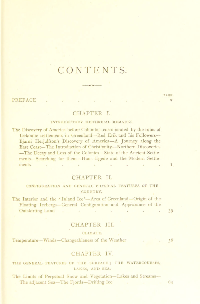 CONTENTS. TAGE PREFACE ........ v CHAPTER I. INTRODUCTORY HISTORICAL REMARKS. The Discovery of America before Columbus corroborated by the ruins of Icelandic settlements in Greenland—Red Erik and his Followers— Bjami Herjulfson’s Discovery of America—A journey along the East Coast—The Introduction of Christianity—Northern Discoveries —The Decay and Loss of the Colonies—State of the Ancient Settle- ments—Searching for them—Hans Egede and the Modern Settle- ments ........ i CHAPTER II. CONFIGURATION AND GENERAL PHYSICAL FEATURES OF THE COUNTRY. The Interior and the ‘Inland Ice’—Area of Greenland—Origin of the Floating Icebergs—General Configuration and Appearance of the Outskirting Land . . . . . . -39 CHAPTER III. CLIMATE. Temperature—Winds—Changeableness of the Weather . . 56 CHAPTER IV. THE GENERAL FEATURES OF THE SURFACE ; THE WATERCOURSES, LAKES, AND SEA. The Limits of Perpetual Snow and Vegetation—Lakes and Streams— The adjacent Sea—The Fjords—Drifting Ice 64