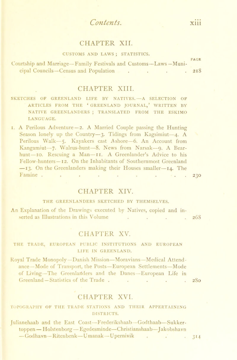 CHAPTER XU. CUSTOMS AND LAWS ; STATISTICS. Courtship and Marriage—Family Festivals and Customs—Laws—Muni- cipal Councils—Census and Population .... PAGE 2lS CHAPTER XIII. SKETCHES OF GREENLAND LIFE BY NATIVES.—A SELECTION OF ARTICLES FROM THE ‘ GREENLAND JOURNAL,’ WRITTEN BY NATIVE GREENLANDERS ; TRANSLATED FROM THE ESKIMO LANGUAGE. I. A Perilous Adventure—2. A Married Couple passing the Hunting Season lonely up the Country—3. Tidings from Kagsimiut—4. A Perilous Walk—5. Kayakers cast Ashore—6. An Account from Kangamiut—7. Walrus-hunt—8. News from NarsaL—9. A Bear- hunt—10. Rescuing a Man—11. A Greenlander’s Advice to his Fellow-hunters—12. On the Inhabitants of Southernmost Greenland —13. On the Greenlanders making their Houses smaller—14. The CHAPTER XIV. THE GREENLANDERS SKETCHED BY THEMSELVES. An Explanation of the Drawings executed by Natives, copied and in- serted as Illustrations in this Volume .... 26S CHAPTER XV. THE TRADE, EUROPEAN PUBLIC INSTITUTIONS AND EUROPEAN LIFE IN GREENLAND. Royal Trade Monopoly—Danish Mission—Moravians—Medical Attend- ance—Mode of Transport, the Posts—European Settlements—Mode of Living—The Greenlariders and the Danes—European Life in Greenland —Statistics of the Trade ..... 280 CHAPTER XVI. TOPOGRAPHY OF THE TRADE STATIONS AND THEIR APPERTAINING DISTRICTS. Julianehaab and the East Coast—Frederikshaab -Godthaab—Sukker- toppen— Holstenborg— Egedesminde—Christianshaab—Jakobshavn — Godhavn—Ritenbenk—Umanak—Upernivik . . . 314