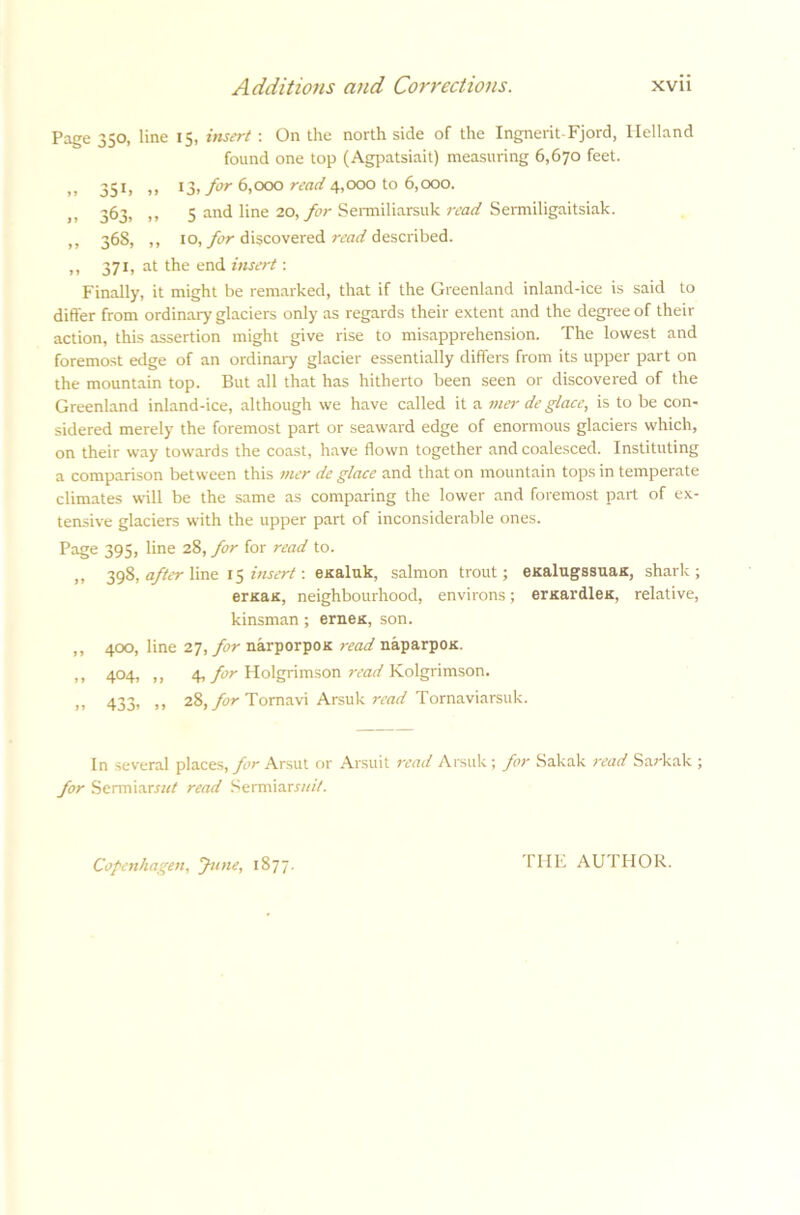 Page 350, line 15, insert : On the north side of the Ingnerit-Fjord, Helland found one top (Agpatsiait) measuring 6,670 feet. „ 351, „ 13, for 6,000 read 4,000 to 6,000. >, 363, ,, 5 and line 20, for Sermiliarsuk read Sermiligaitsiak. ,, 368, ,, 10, for discovered read described. ,, 371, at the end insert: Finally, it might be remarked, that if the Greenland inland-ice is said to differ from ordinary glaciers only as regards their extent and the degree of their action, this assertion might give rise to misapprehension. The lowest and foremost edge of an ordinary glacier essentially differs from its upper part on the mountain top. But all that has hitherto been seen or discovered of the Greenland inland-ice, although we have called it a mer de glace, is to be con- sidered merely the foremost part or seaward edge of enormous glaciers which, on their way towards the coast, have flown together and coalesced. Instituting a comparison between this mer de glace and that on mountain tops in temperate climates will be the same as comparing the lower and foremost part of ex- tensive glaciers with the upper part of inconsiderable ones. Page 395, line 28, for for read to. „ 398, after line 15 insert: esaluk, salmon trout; eKalugssuas, shark; ersas, neighbourhood, environs; ernardles, relative, kinsman; ernes, son. ,, 400, line 27, for narporpos read naparpos. ,, 404, „ 4, for Holgrimson read Kolgrimson. )> 433i >> 28, for Tomavi Arsuk read Tomaviarsuk. In several places, for Arsut or Arsuit read Arsuk; for Sakak read Sarkak ; for Sermiarrw/ read Sermiarxw//. Copenhagen, June, 1877. TIIF AUTHOR.