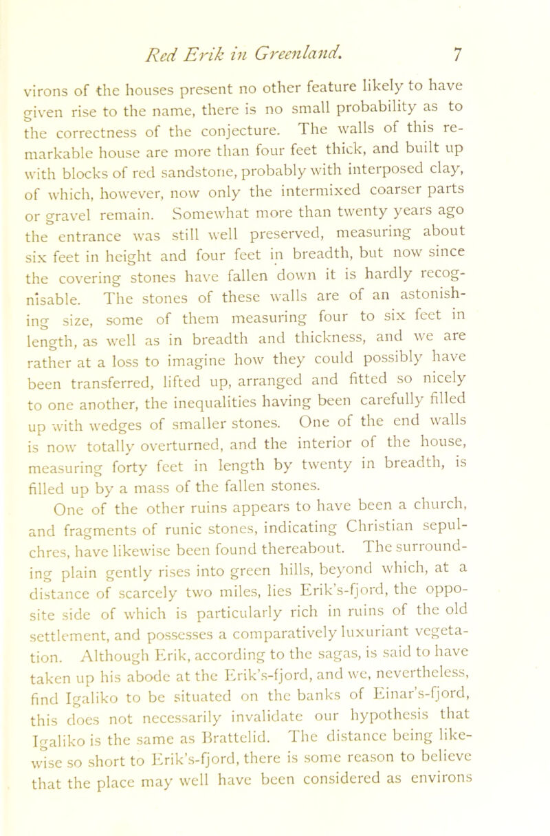 virons of the houses present no other feature likely to have given rise to the name, there is no small probability as to the correctness of the conjecture. The walls of this re- markable house are more than four feet thick, and built up with blocks of red sandstone, probably with interposed clay, of which, however, now only the intermixed coarser parts or gravel remain. Somewhat more than twenty years ago the entrance was still well preserved, measuring about six feet in height and four feet in breadth, but now since the covering stones have fallen down it is hardly recog- nisable. The stones of these walls are of an astonish- ing size, some of them measuring four to six feet in length, as well as in breadth and thickness, and we are rather at a loss to imagine how they could possibly have been transferred, lifted up, arranged and fitted so nicely to one another, the inequalities having been caiefully filled up with wedges of smaller stones. One of the end walls is now totally overturned, and the interior of the house, measuring forty feet in length by twenty in breadth, is filled up by a mass of the fallen stones. One of the other ruins appears to have been a church, and fragments of runic stones, indicating Christian sepul- chres, have likewise been found thereabout. Thesunound- ing plain gently rises into green hills, beyond which, at a distance of scarcely two miles, lies Eriks-fjord, the oppo- site side of which is particularly rich in ruins of the old settlement, and possesses a comparatively luxuriant vegeta- tion. Although Erik, according to the sagas, is said to have taken up his abode at the Erik’s-fjord, and we, nevertheless, find Igaliko to be situated on the banks of Einar’s-fjord, this does not necessarily invalidate our hypothesis that Igaliko is the same as Brattelid. The distance being like- wise so short to Erik’s-fjord, there is some reason to believe that the place may well have been considered as environs