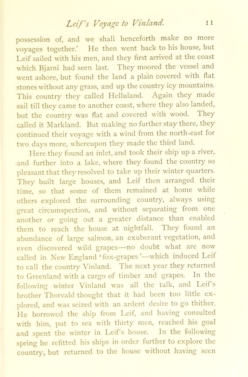 possession of, and we shall henceforth make no more voyages together.’ He then went back to his house, but Leif sailed with his men, and they first arrived at the coast which Bjarni had seen last. They moored the vessel and went ashore, but found the land a plain covered with flat stones without any grass, and up the country icy mountains. This country they called Helluland. Again they maae sail till they came to another coast, where they also landed, but the country was flat and covered with wood. They called it Markland. But making no further stay there, they continued their voyage with a wind from the north-east for two days more, whereupon they made the third land. Here they found an inlet, and took their ship up a river, and further into a lake, where they found the country so pleasant that they resolved to take up their winter quarters. They built large houses, and Leif then arranged their time, so that some of them remained at home while others explored the surrounding country, always using great circumspection, and without separating from one another or going out a greater distance than enabled them to reach the house at nightfall. They found an abundance of large salmon, an exuberant vegetation, and even discovered wild grapes—no doubt what are now called in New England ‘ fox-grapes ’—which induced Leif to call the country Vinland. The next year they returned to Greenland with a cargo of timber and grapes. In the following winter Vinland was all the talk, and Leif s brother Thorvald thought that it had been too little ex- plored, and was seized with an ardent desire to go thither. He borrowed the ship from Leif, and having consulted with him, put to sea with thirty men, reached his goal and spent the winter in Leif’s house. In the following spring he refitted his ships in order further to explore the country, but returned to the house without having seen