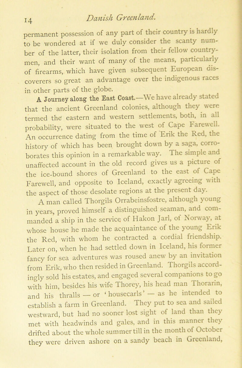 permanent possession of any part of their country is hardly to be wondered at if we duly consider the scanty num- ber of the latter, their isolation from their fellow country- men, and their want of many of the means, particularly of firearms, which have given subsequent European dis- coverers so great an advantage over the indigenous races in other parts of the globe. ^ A Journey along the East Coast,—We have already stated that the ancient Greenland colonies, although they were termed the' eastern and western settlements, both, in all probability, were situated to the west of Cape Farewell. An occurrence dating from the time of Erik the Red, ihe history of which has been brought down by a saga, corro- borates this opinion in a remarkable way. The simple and unaffected account in the old record gives us a picture of the ice-bound shores of Greenland to the east of Cape Farewell, and opposite to Iceland, exactly agreeing with the aspect of those desolate regions at the present day'. A man called Thorgils Orrabeinsfostre, although y'oung in years, proved himself a distinguished seaman, and com- manded a ship in the service of Hakon Jarl, ot Norway, at whose house he made the acquaintance of the y oung Erik the Red, with whom he contracted a cordial friendship. Later on, when he had settled down in Iceland, his former fancy for sea adventures was roused anew by an invitation from Erik, who then resided in Greenland. Thorgils accord- ingly sold his estates, and engaged several companions to go with him, besides his wife Thorey, his head man Thorarin, and his thralls — or ‘ housecarls ’ — as he intended to establish a farm in Greenland. They put to sea and sailed westward, but had no sooner lost sight of land than they met with headwinds and gales, and in this manner they drifted about the whole summer till in the month of October they were driven ashore on a sandy beach in Greenland,