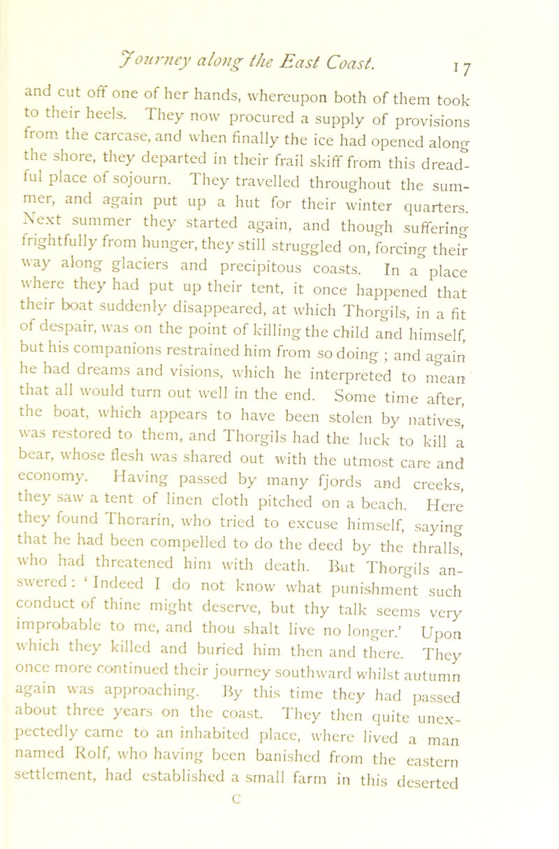 and cut oft one of her hands, whereupon both of them took to their heels. They now procured a supply of provisions from the carcase, and when finally the ice had opened along the shore, they departed in their frail skiff from this dreadt ful place of sojourn. They travelled throughout the sum- mer, and again put up a hut for their winter quarters. Xext summer they started again, and though suffering frightfully from hunger, they still struggled on, forcing their way along glaciers and precipitous coasts. In a place where they had put up their tent, it once happened that their boat suddenly disappeared, at which Thorgils, in a fit of despair, was on the point of killing the child and himself, but his companions restrained him from so doing ; and again he had dreams and visions, which he interpreted to mean that all would turn out well in the end. Some time after, the boat, which appears to have been stolen by natives’ was restored to them, and Thorgils had the luck to kill i bear, whose flesh was shared out with the utmost care and economy. Having passed by many fjords and creeks, they saw a tent of linen cloth pitched on a beach. Here they found Thorarin, who tried to excuse himself, saying that he had been compelled to do the deed by the thralls, who had threatened him with death. Hut Thorgils an- swered: Indeed I do not know what punishment such conduct of thine might deserve, but thy talk seems very improbable to me, and thou shaft live no longer.’ Upon which they killed and buried him then and there. They once more continued their journey southward whilst autumn again was approaching. By this time they had passed about three years on the coast. They then quite unex- pectedly came to an inhabited place, where lived a man named Rolf, who having been banished from the eastern settlement, had established a small farm in this deserted C