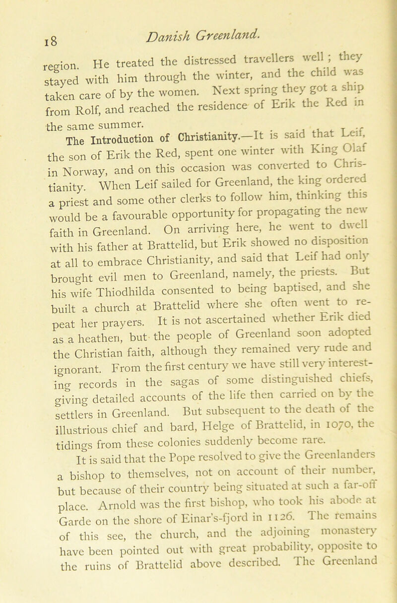 region. He treated the distressed travellers well ; they stayed with him through the winter, and the child was taken care of by the women. Next spring they got a ship from Rolf, and reached the residence of Erik the Red in the same summer. , T •<- The Introduction of Christianity—It is said that Led, the son of Erik the Red, spent one winter with King Olaf in Norway, and on this occasion was converted to Chris- tianity. When Leif sailed for Greenland, the king ordered a priest and some other clerks to follow him, thinking this would be a favourable opportunity for propagating the new faith in Greenland. On arriving here, he went to dwell with his father at Brattelid, but Erik showed no disposition at all to embrace Christianity, and said that Leif had only brought evil men to Greenland, namely, the priests. But his wife Thiodhilda consented to being baptised, and she built a church at Brattelid where she often went to re- peat her prayers. It is not ascertained whether Erik died as a heathen, but the people of Greenland soon adopted the Christian faith, although they remained very rude and ignorant. From the first century we have still very interest- ing records in the sagas of some distinguished chiefs, giving detailed accounts of the life then carried on by the settlers in Greenland. But subsequent to the death of the illustrious chief and bard, Helge of Brattelid, in 1070, the tidings from these colonies suddenly become raie. It is said that the Pope resolved to give the Greenlanders a bishop to themselves, not on account of their number, but because of their country being situated at such a far-off place. Arnold was the first bishop, who took his abode at Garde on the shore of Einar’s-fjord in 1126. The remains of this see, the church, and the adjoining monastery have been pointed out with great probability, opposite to the ruins of Brattelid above described. The Greenland