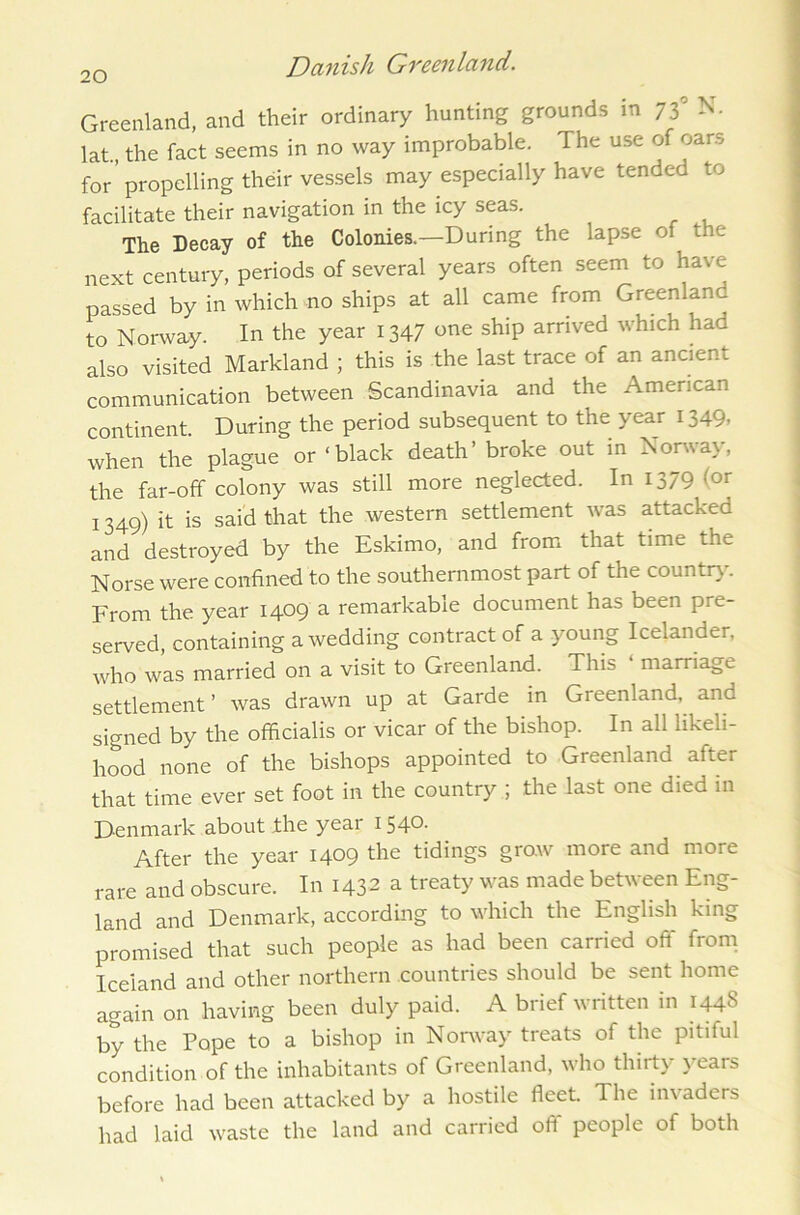 Greenland, and their ordinary hunting grounds in 73° N- lat., the fact seems in no way improbable. The use of oar.-, for propelling their vessels may especially have tended to facilitate their navigation in the icy seas. The Decay of the Colonies.—During the lapse of the next century, periods of several years often seem to have passed by in which no ships at all came from Greenland to Norway. In the year 1347 one ship arrived which had also visited Markland ; this is the last trace of an ancient communication between Scandinavia and the American continent. During the period subsequent to the year 1349, when the plague or ‘black death’ broke out in Norway, the far-off colony was still more neglected. In 1379 (or 1349) it is said that the western settlement was attacked and destroyed by the Eskimo, and from that time the Norse were confined to the southernmost part of the country. From the year 1409 a remarkable document has been pre- served, containing a wedding contract of a young Icelander, who was married on a visit to Greenland. This 1 marriage settlement ’ was drawn up at Garde in Greenland, and signed by the officialis or vicar of the bishop. In all likeli- hood none of the bishops appointed to Greenland after that time ever set foot in the country ; the last one died in Denmark about the year 1540. After the year 1409 the tidings grow more and more rare and obscure. In 1432 a treaty was made betu een Eng- land and Denmark, according to which the English king promised that such people as had been carried off from Iceland and other northern countries should be sent home again on having been duly paid. A brief written in 1448 by the Pope to a bishop in Norway treats of the pitiful condition of the inhabitants of Greenland, who thirty years before had been attacked by a hostile fleet. The invaders had laid waste the land and carried off people of both