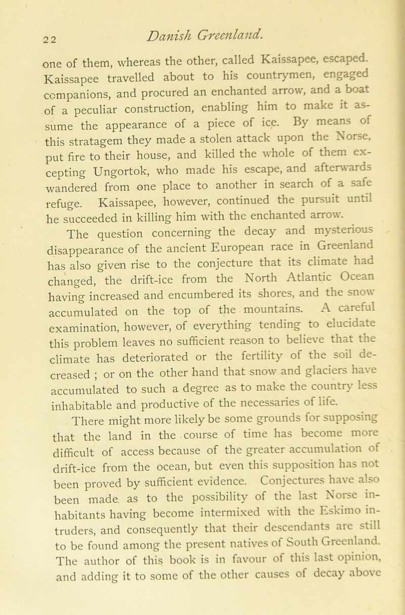 one of them, whereas the other, called Kaissapee, escaped. Kaissapee travelled about to his countrymen, engaged companions, and procured an enchanted arrow, and a boat of a peculiar construction, enabling him to make it as- sume the appearance of a piece of ice. By means of this stratagem they made a stolen attack upon the Norse, put fire to their house, and killed the whole of them ex- cepting Ungortok, who made his escape, and afterwards wandered from one place to another in search of a safe refuge. Kaissapee, however, continued the pursuit until he succeeded in killing him with the enchanted arrow. The question concerning the decay and mysterious disappearance of the ancient European race in Greenland has also given rise to the conjecture that its climate had changed, the drift-ice from the North Atlantic Ocean having increased and encumbered its shores, and the snow accumulated on the top of the mountains. A careful examination, however, of everything tending to elucidate this problem leaves no sufficient reason to believe that the climate has deteriorated or the fertility of the soil de- creased ; or on the other hand that snow and glaciers have accumulated to such a degree as to make the country less inhabitable and productive of the necessaries of life. There might more likely be some grounds for supposing that the land in the course of time has become more difficult of access because of the greater accumulation of drift-ice from the ocean, but even this supposition has not been proved by sufficient evidence. Conjectures have also been made as to the possibility of the last Norse in- habitants having become intermixed with the Eskimo in- truders, and consequently that their descendants are still to be found among the present natives of South Greenland. The author of this book is in favour of this last opinion, and adding it to some of the other causes of decay above