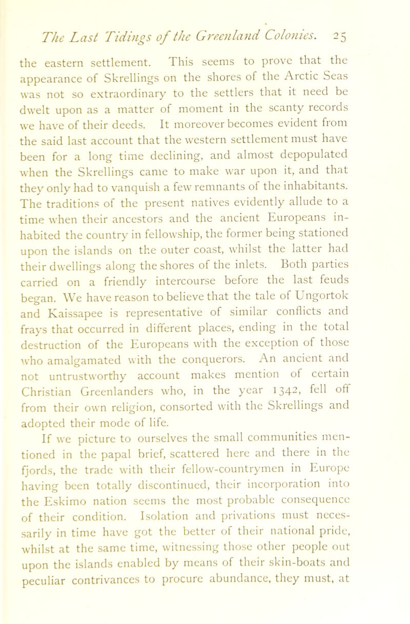 the eastern settlement. This seems to prove that the appearance of Skrellings on the shores of the Arctic Seas was not so extraordinary to the settlers that it need be dwelt upon as a matter of moment in the scanty records we have of their deeds. It moreover becomes evident from the said last account that the western settlement must have been for a long time declining, and almost depopulated when the Skrellings came to make war upon it, and that they only had to vanquish a few remnants of the inhabitants. The traditions of the present natives evidently allude to a time when their ancestors and the ancient Europeans in- habited the country in fellowship, the former being stationed upon the islands on the outer coast, whilst the latter had their dwellings along the shores of the inlets. Both parties carried on a friendly intercourse before the last feuds began. We have reason to believe that the tale of Ungortok and Kaissapee is representative of similar conflicts and frays that occurred in different places, ending in the total destruction of the Europeans with the exception of those who amalgamated with the conquerors. An ancient and not untrustworthy account makes mention of certain Christian Greenlanders who, in the year 1342, fell off from their own religion, consorted with the Skrellings and adopted their mode of life. If we picture to ourselves the small communities men- tioned in the papal brief, scattered here and there in the fjords, the trade with their fellow-countrymen in Europe having been totally discontinued, their incorporation into the Eskimo nation seems the most probable consequence of their condition. Isolation and privations must neces- sarily in time have got the better of their national pride, whilst at the same time, witnessing those other people out upon the islands enabled by means of their skin-boats and peculiar contrivances to procure abundance, they must, at