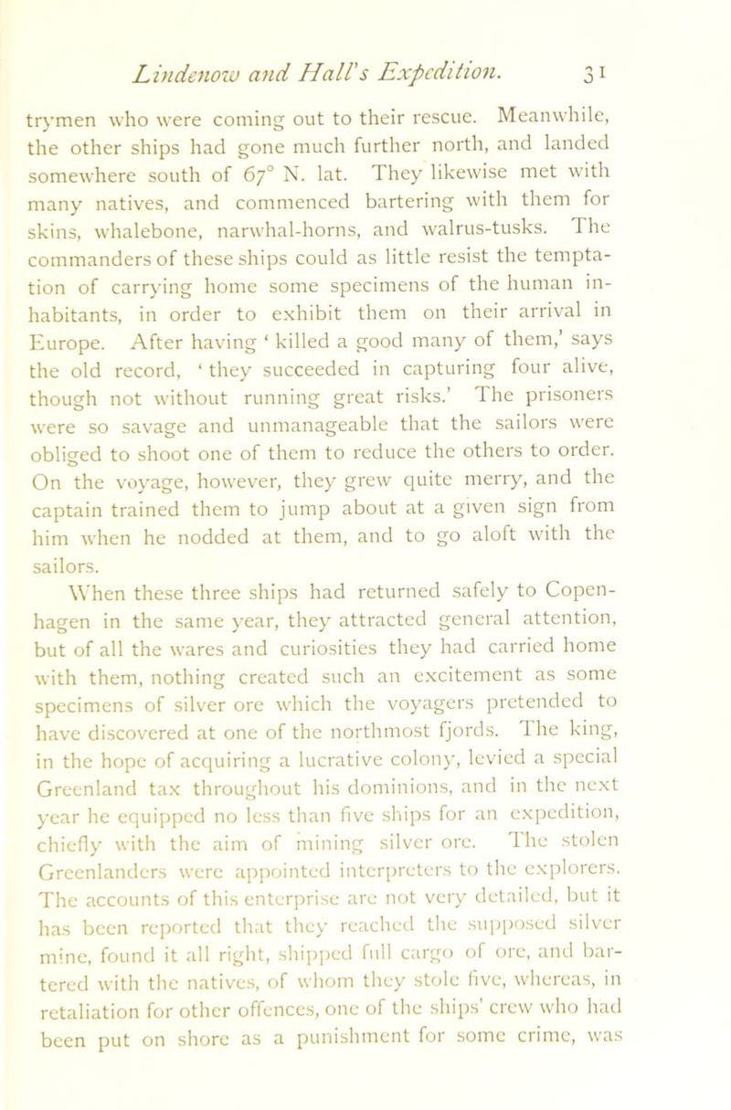 trymen who were coming out to their rescue. Meanwhile, the other ships had gone much further north, and landed somewhere south of 67° N. lat. They likewise met with many natives, and commenced bartering with them for skins, whalebone, narwhal-horns, and walrus-tusks. The commanders of these ships could as little resist the tempta- tion of carrying home some specimens of the human in- habitants, in order to exhibit them on their arrival in Europe. After having ‘ killed a good many of them,’ says the old record, ‘ they succeeded in capturing four alive, though not without running great risks.’ The prisoners were so savage and unmanageable that the sailors were obliged to shoot one of them to reduce the others to order. On the voyage, however, they grew quite merry, and the captain trained them to jump about at a given sign from him when he nodded at them, and to go aloft with the sailors. When these three ships had returned safely to Copen- hagen in the same year, they attracted general attention, but of all the wares and curiosities they had carried home with them, nothing created such an excitement as some specimens of silver ore which the voyagers pretended to have discovered at one of the northmost fjords. 1 he king, in the hope of acquiring a lucrative colony, levied a special Greenland tax throughout his dominions, and in the next year he equipped no less than five ships for an expedition, chiefly with the aim of mining silver ore. The stolen Greenlanders were appointed interpreters to the explorers. The accounts of this enterprise are not very detailed, but it has been reported that they reached the supposed silver mine, found it all right, shipped full cargo of ore, and bar- tered with the natives, of whom they stole five, whereas, in retaliation for other offences, one of the ships’ crew who had been put on shore as a punishment for some crime, was