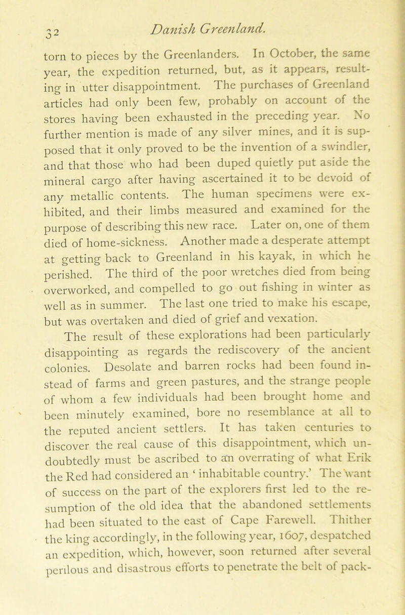 32 torn to pieces by the Greenlanders. In October, the same year, the expedition returned, but, as it appears, result- ing in utter disappointment. The purchases of Greenland articles had only been few, probably on account of the stores having been exhausted in the preceding year. No further mention is made of any silver mines, and it is sup- posed that it only proved to be the invention of a swindler, and that those who had been duped quietly put aside the mineral cargo after having ascertained it to be devoid of any metallic contents. The human specimens were ex- hibited, and their limbs measured and examined for the purpose of describing this new race. Later on, one of them died of home-sickness. Another made a desperate attempt at getting back to Greenland in his kayak, in which he perished. The third of the poor wretches died from being overworked, and compelled to go out fishing in winter as well as in summer. The last one tried to make his escape, but was overtaken and died of grief and vexation. The result of these explorations had been particularly disappointing as regards the rediscovery of the ancient colonies. Desolate and barren rocks had been found in- stead of farms and green pastures, and the strange people of whom a few individuals had been brought home and been minutely examined, bore no resemblance at all to the reputed ancient settlers. It has taken centuries to discover the real cause of this disappointment, which un- doubtedly must be ascribed to an overrating of what Erik the Red had considered an ‘ inhabitable country.’ The want of success on the part of the explorers first led to the re- sumption of the old idea that the abandoned settlements had been situated to the east of Cape Farewell. Thither the king accordingly, in the following year, 1607, despatched an expedition, which, however, soon returned after several perilous and disastrous efforts to penetrate the belt of pack-