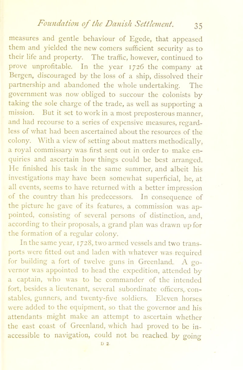 measures and gentle behaviour of Egede, that appeased them and yielded the new comers sufficient security as to their life and property. The traffic, however, continued to prove unprofitable. In the year 1726 the company at Bergen, discouraged by the loss of a ship, dissolved their partnership and abandoned the whole undertaking. The government was now obliged to succour the colonists by taking the sole charge of the trade, as well as supporting a mission. But it set to work in a most preposterous manner, and had recourse to a series of expensive measures, regard- less of what had been ascertained about the resources of the colony. With a view of setting about matters methodically, a royal commissary v'as first sent out in order to make en- quiries and ascertain how things could be best arranged. He finished his task in the same summer, and albeit his investigations may have been somewhat superficial, he, at all events, seems to have returned with a better impression of the country than his predecessors. In consequence of the picture he gave of its features, a commission was ap- pointed, consisting of several persons of distinction, and, according to their proposals, a grand plan was drawn up for the formation of a regular colony. In the same year, 1728, two armed vessels and two trans- ports were fitted out and laden with whatever was required for building a fort of twelve guns in Greenland. A go- vernor was appointed to head the expedition, attended by a captain, who was to be commander of the intended fort, besides a lieutenant, several subordinate officers, con- stables, gunners, and twenty-five soldiers. Eleven horses were added to the equipment, so that the governor and his attendants might make an attempt to ascertain whether the east coast of Greenland, which had proved to be in- accessible to navigation, could not be reached, by going