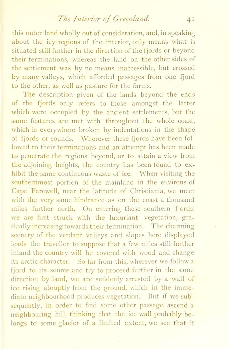 this outer land wholly out of consideration, and, in speaking about the icy regions of the interior, only means what is situated still further in the direction of the fjords or beyond their terminations, whereas the land on the other sides of the settlement was by no means inaccessible, but crossed by many valleys, which afforded passages from one fjord to the other, as well as pasture for the farms. The description given of the lands beyond the ends of the fjords only refers to those amongst the latter which were occupied by the ancient settlements, but the same features are met with throughout the whole coast, which is everywhere broken by indentations in the shape of fjords or sounds. Wherever these fjords have been fol- lowed to their terminations and an attempt has been made to penetrate the regions beyond, or to attain a view from the adjoining heights, the country has been found to ex- hibit the same continuous waste of ice. When visiting the southernmost portion of the mainland in the environs of Cape Farewell, near the latitude of Christiania, we meet with the very same hindrance as on the coast a thousand miles further north. On entering these southern fjords, we are first struck with the luxuriant vegetation, gra- dually increasing towards their termination. The charming scenery of the verdant valleys and slopes here displayed leads the traveller to suppose that a few miles still further inland the country will be covered with wood and change its arctic character. So far from this, wherever we follow a fjord to its source and try to proceed further in the same direction by land, we are suddenly arrested by a wall of ice rising abruptly from the ground, which in the imme- diate neighbourhood produces vegetation. But if we sub- sequently, in order to find some other passage, ascend a neighbouring hill, thinking that the ice wall probably be- longs to some glacier of a limited extent, we see that it
