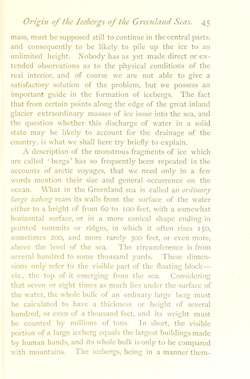 mass, must be supposed still to continue in the central parts, and consequently to be likely to pile up the ice to an unlimited height. Nobody has as yet made direct or ex- tended observations as to the physical conditions of the real interior, and of course we are not able to give a satisfactory solution of the problem, but we possess an important guide in the formation of icebergs. The fact that from certain points along the edge of the great inland glacier extraordinary masses of ice issue into the sea, and the question whether this discharge of water in a solid state may be likely to account for the drainage of the country, is what we shall here try briefly to explain. A description of the monstrous fragments of ice which are called ‘bergs’ has so frequently been repeated in the accounts of arctic voyages, that we need only in a few words mention their size and general occurrence on the ocean. What in the Greenland sea is called an ordinary large iceberg rears its walls from the surface of the water either to a height of from 60 to 100 feet, with a somewhat horizontal surface, or in a more conical shape ending in pointed summits or ridges, in which it often rises 150, sometimes 200, and more rarely 300 feet, or even more, above the level of the sea. The circumference is from several hundred to some thousand yards. These dimen- sions only refer to the visible part of the floating block — viz., the top of it emerging from the sea. Considering that seven or eight times as much lies under the surface of the water, the whole bulk of an ordinary large berg must be calculated to have a thickness or height of several hundred, or even of a thousand feet, and its weight must be counted by millions of tons. In short, the visible portion of a large iceberg equals the largest buildings made by human hands, and its whole bulk is only to be compared with mountains. The icebergs, being in a manner them-
