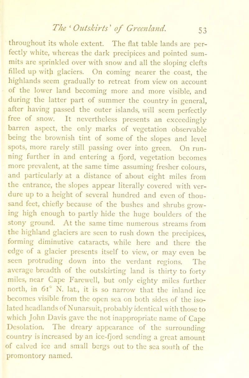 throughout its whole extent. The flat table lands are per- fectly white, whereas the dark precipices and pointed sum- mits are sprinkled over with snow and all the sloping clefts filled up with glaciers. On coming nearer the coast, the highlands seem gradually to retreat from view on account of the lower land becoming more and more visible, and during the latter part of summer the country in general, after having passed the outer islands, will seem perfectly free of snow. It nevertheless presents an exceedingly barren aspect, the only marks of vegetation observable being the brownish tint of some of the slopes and level spots, more rarely still passing over into green. On run- ning further in and entering a fjord, vegetation becomes more prevalent, at the same time assuming fresher colours, and particularly at a distance of about eight miles from the entrance, the slopes appear literally covered with ver- dure up to a height of several hundred and even of thou- sand feet, chiefly because of the bushes and shrubs grow- ing high enough to partly hide the huge boulders of the stony ground. At the same time numerous streams from the highland glaciers are seen to rush down the precipices, forming diminutive cataracts, while here and there the edge of a glacier presents itself to view, or may even be seen protruding down into the verdant regions. The average breadth of the outsorting land is thirty to forty miles, near Cape Farewell, but only eighty miles further north, in 61J N. lat., it is so narrow that the inland ice becomes visible from the open sea on both sides of the iso- lated headlands of Nunarsuit, probably identical with those to wdiich John Davis gave the not inappropriate name of Cape Desolation. The dreary appearance of the surrounding country is increased by an ice-fjord sending a great amount of calved ice and small bergs out to the sea south of the promontory named.