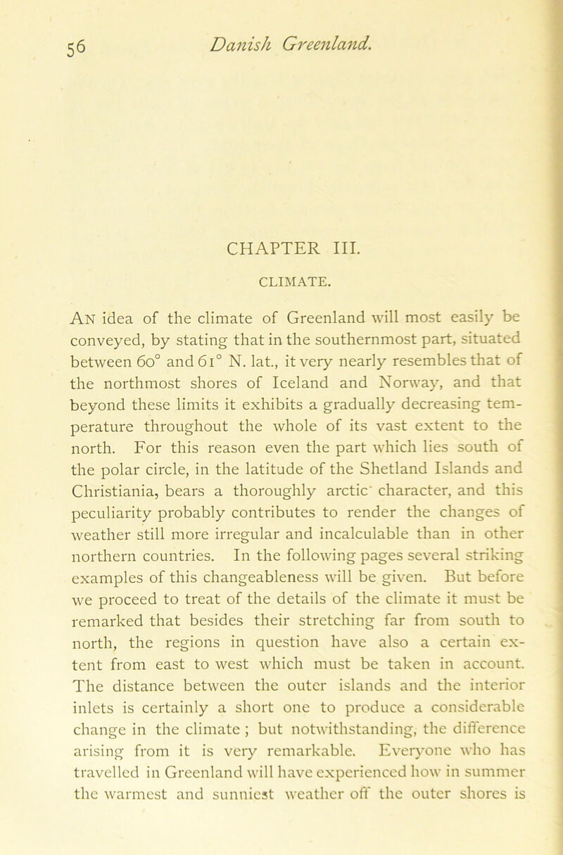 CHAPTER III. CLIMATE. An idea of the climate of Greenland will most easily be conveyed, by stating that in the southernmost part, situated between 6o° and6l° N. lat., it very nearly resembles that of the northmost shores of Iceland and Norway, and that beyond these limits it exhibits a gradually decreasing tem- perature throughout the whole of its vast extent to the north. For this reason even the part which lies south of the polar circle, in the latitude of the Shetland Islands and Christiania, bears a thoroughly arctic' character, and this peculiarity probably contributes to render the changes of weather still more irregular and incalculable than in other northern countries. In the following pages several striking examples of this changeableness will be given. But before we proceed to treat of the details of the climate it must be remarked that besides their stretching far from south to north, the regions in question have also a certain ex- tent from east to west which must be taken in account. The distance between the outer islands and the interior inlets is certainly a short one to produce a considerable change in the climate ; but notwithstanding, the difference arising from it is very remarkable. Everyone who has travelled in Greenland will have experienced how in summer the warmest and sunniest weather off the outer shores is