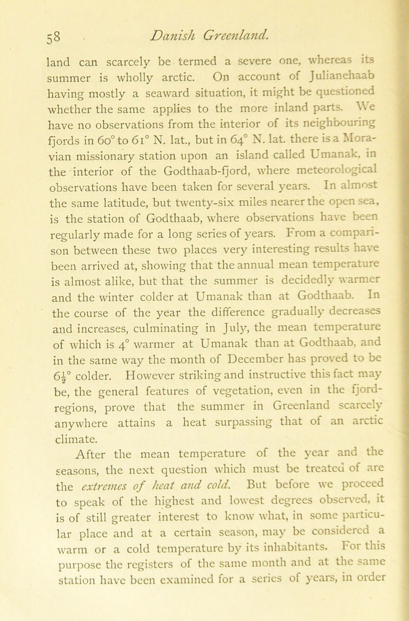 land can scarcely be termed a severe one, whereas its summer is wholly arctic. On account of Julianehaab having mostly a seaward situation, it might be questioned whether the same applies to the more inland parts. Vi e have no observations from the interior of its neighbouring fjords in 6o° to 6l° N. lat., but in 64° N. lat. there is a Mora- vian missionary station upon an island called Umanak, in the interior of the Godthaab-fjord, where meteorological observations have been taken for several years. In almost the same latitude, but twenty-six miles nearer the open sea, is the station of Godthaab, where observations have been regularly made for a long series of years. From a compari- son between these two places very interesting results have been arrived at, showing that the annual mean temperature is almost alike, but that the summer is decidedly warmer and the winter colder at Umanak than at Godthaab. In the course of the year the difference gradually decreases and increases, culminating in July, the mean temperature of which is 40 warmer at Umanak than at Godthaab, and in the same way the month of December has proved to be colder. However striking and instructive this fact may be, the general features of vegetation, even in the fjord- regions, prove that the summer in Greenland scarcely anywhere attains a heat surpassing that of an arctic climate. After the mean temperature of the year and the seasons, the next question which must be treated of are the extremes of heat and cold. But before we proceed to speak of the highest and lowest degrees observed, it is of still greater interest to know what, in some particu- lar place and at a certain season, may be considered a warm or a cold temperature by its inhabitants. For this purpose the registers of the same month and at the same station have been examined for a series of years, in order