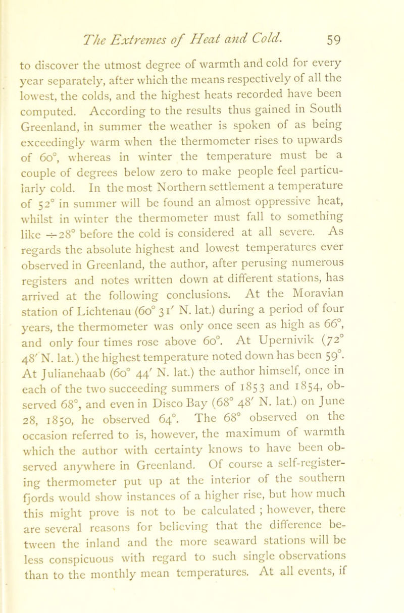 to discover the utmost degree of warmth and cold for every year separately, after which the means respectively of all the lowest, the colds, and the highest heats recorded have been computed. According to the results thus gained in South Greenland, in summer the weather is spoken of as being exceedingly warm when the thermometer rises to upwards of 6o°, whereas in winter the temperature must be a couple of degrees below zero to make people feel particu- larly cold. In the most Northern settlement a temperature of 52° in summer will be found an almost oppressive heat, whilst in winter the thermometer must fall to something like -h28° before the cold is considered at all severe. As regards the absolute highest and lowest temperatuies evei observed in Greenland, the author, after perusing numerous registers and notes written down at different stations, has arrived at the following conclusions. At the Moravian station of Lichtenau (6o° 3t/ N. lat.) during a period of four years, the thermometer was only once seen as high as 66°, and only four times rose above 6o°. At Upernivik (72 48' N. lat.) the highest temperature noted down has been 590. At Julianehaab (6o° 44' N. lat.) the author himself, once in each of the two succeeding summers of 1853 and 1854, ob- served 68°, and even in Disco Bay (68° 48' N. lat.) on June 28, 1850, he observed 64°. The 68° observed on the occasion referred to is, however, the maximum of warmth which the author with certainty knows to have been ob- served anywhere in Greenland. Of course a self-iegistei- ing thermometer put up at the interior of the southern fjords would show instances of a higher rise, but how much this might prove is not to be calculated , however, there are several reasons for believing that the difference be- tween the inland and the more seaward stations will be less conspicuous with regard to such single observations than to the monthly mean temperatures. At all events, if
