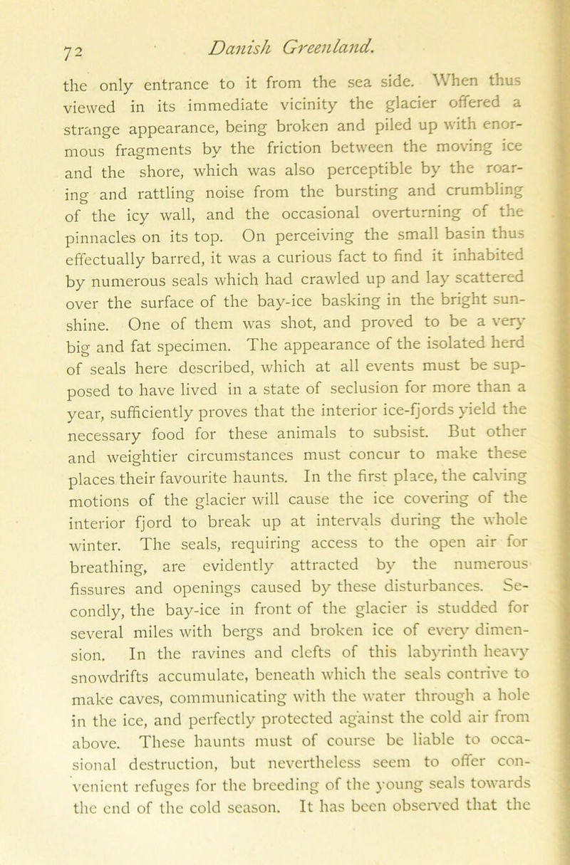the only entrance to it from the sea side. When thus viewed in its immediate vicinity the glacier offered a strange appearance, being broken and piled up with enor- mous fragments by the friction between the moving ice and the shore, which was also perceptible by the roar- ing and rattling noise from the bursting and crumbling of the icy wall, and the occasional overturning of the pinnacles on its top. On perceiving the small basin thus effectually barred, it was a curious fact to find it inhabited by numerous seals which had crawled up and lay scattered over the surface of the bay-ice basking in the bright sun- shine. One of them was shot, and proved to be a very big and fat specimen. The appearance of the isolated herd of seals here described, which at all events must be sup- posed to have lived in a state of seclusion for more than a year, sufficiently proves that the interior ice-fjords yield the necessary food for these animals to subsist. But other and weightier circumstances must concur to make these places their favourite haunts. In the first place, the calving motions of the glacier will cause the ice covering of the interior fjord to break up at intervals during the whole winter. The seals, requiring access to the open air for breathing, are evidently attracted by the numerous fissures and openings caused by these disturbances. Se- condly, the bay-ice in front of the glacier is studded for several miles with bergs and broken ice of every dimen- sion. In the ravines and clefts of this labyrinth heavy snowdrifts accumulate, beneath which the seals contrive to make caves, communicating with the water through a hole in the ice, and perfectly protected against the cold air from above. These haunts must of course be liable to occa- sional destruction, but nevertheless seem to offer con- venient refuges for the breeding of the young seals towards the end of the cold season. It has been observed that the