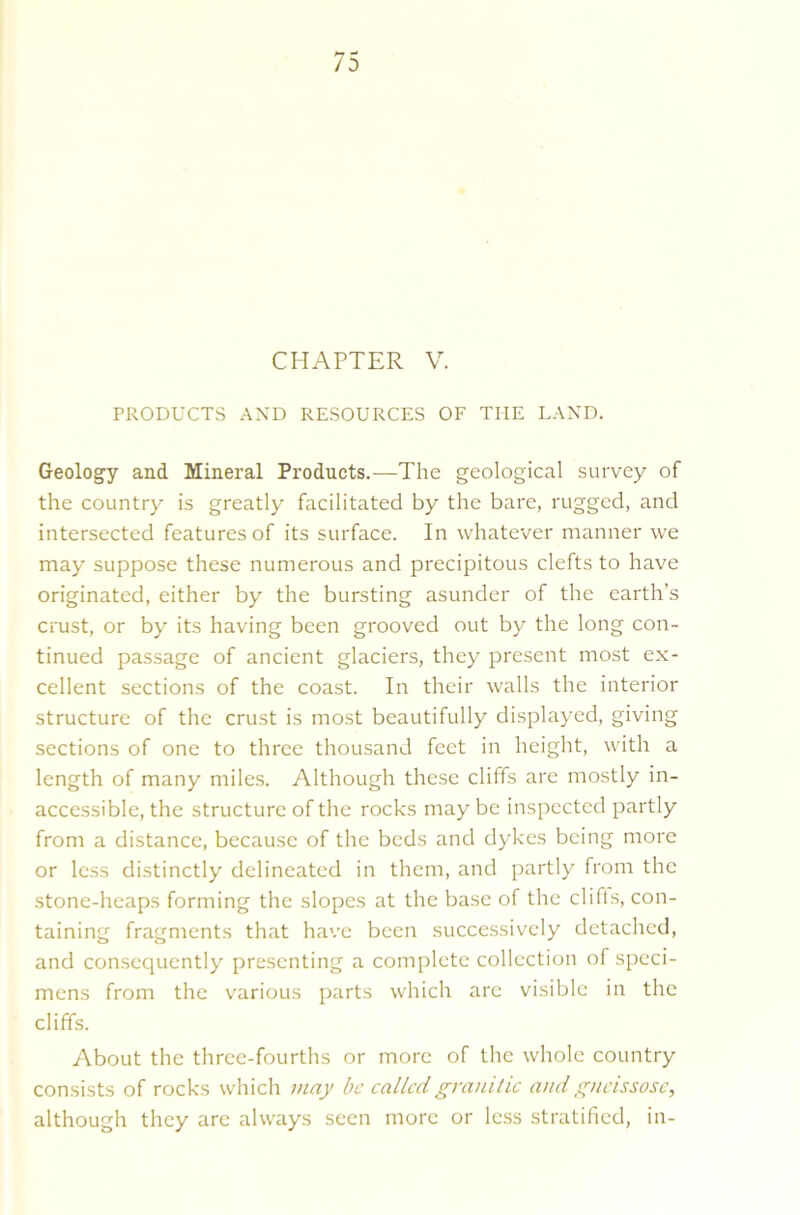 CHAPTER V. PRODUCTS AND RESOURCES OF THE LAND. Geology and Mineral Products.—The geological survey of the country is greatly facilitated by the bare, rugged, and intersected features of its surface. In whatever manner we may suppose these numerous and precipitous clefts to have originated, either by the bursting asunder of the earth’s crust, or by its having been grooved out by the long con- tinued passage of ancient glaciers, they present most ex- cellent sections of the coast. In their walls the interior structure of the crust is most beautifully displayed, giving sections of one to three thousand feet in height, with a length of many miles. Although these cliffs are mostly in- accessible, the structure of the rocks maybe inspected partly from a distance, because of the beds and dykes being more or less distinctly delineated in them, and partly from the stone-heaps forming the slopes at the base of the cliffs, con- taining fragments that have been successively detached, and consequently presenting a complete collection of speci- mens from the various parts which are visible in the cliffs. About the three-fourths or more of the whole country consists of rocks which may be called granitic and gneissose, although they are always seen more or less stratified, in-