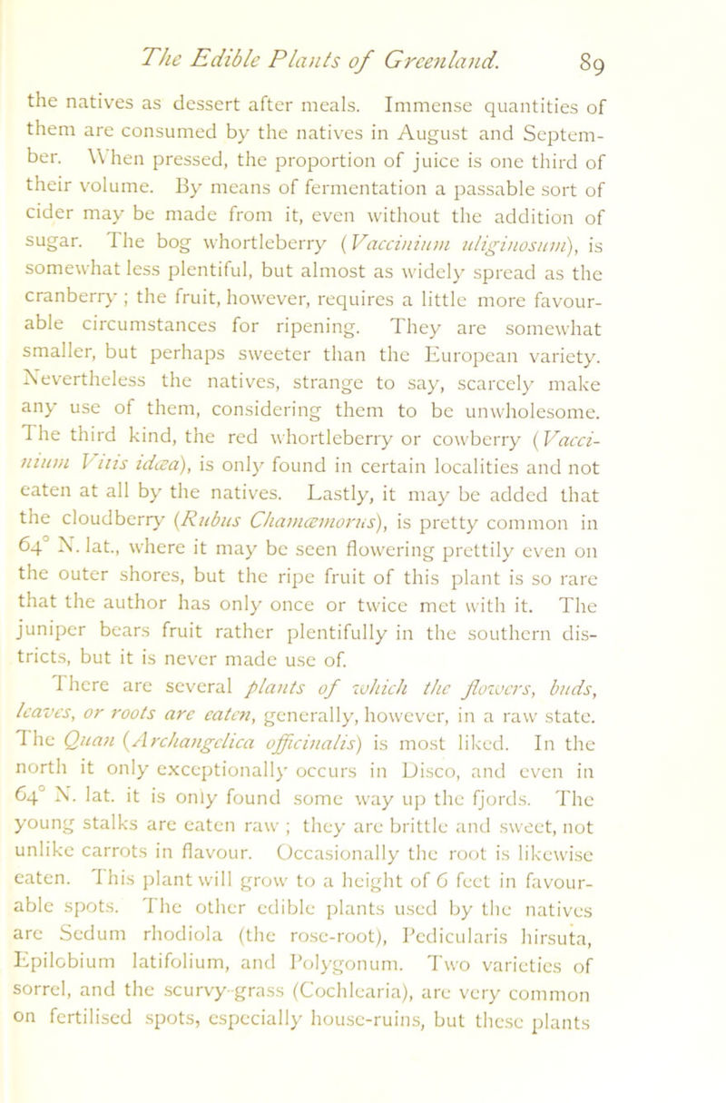 the natives as dessert after meals. Immense quantities of them are consumed by the natives in August and Septem- ber. \\ hen pressed, the proportion of juice is one third of their volume. By means of fermentation a passable sort of cider may be made from it, even without the addition of sugar. The bog whortleberry (Vaccinium idiginosum), is somewhat less plentiful, but almost as widely spread as the cranberry ; the fruit, however, requires a little more favour- able circumstances for ripening. They are somewhat smaller, but perhaps sweeter than the European variety. Nevertheless the natives, strange to say, scarcely make any use of them, considering them to be unwholesome. The third kind, the red whortleberry or cowberry {Vacci- nium Jms idcea), is only found in certain localities and not eaten at all by the natives. Lastly, it may be added that the cloudberry^' {Rubus Chamcemorus), is pretty common in 64 N. lat., where it may be seen flowering prettily even on the outer shores, but the ripe fruit of this plant is so rare that the author has only once or twice met with it. The juniper bears fruit rather plentifully in the southern dis- tricts, but it is never made use of. There are several plants of which the jloivcrs, buds, leaves, or roots are eaten, generally, however, in a raw state. The Quan {Archangclica officinalis) is most liked. In the north it only exceptionally occurs in Disco, and even in 64 N. lat. it is only found some way up the fjords. The young stalks are eaten raw ; they are brittle and sweet, not unlike carrots in flavour. Occasionally the root is likewise eaten. This plant will grow to a height of 6 feet in favour- able spots. The other edible plants used by the natives are Sedum rhodiola (the rose-root), Tedicularis hirsuta, Epilobium latifolium, and Polygonum. Two varieties of sorrel, and the scurvy-grass (Cochlearia), are very common on fertilised spots, especially house-ruins, but these plants