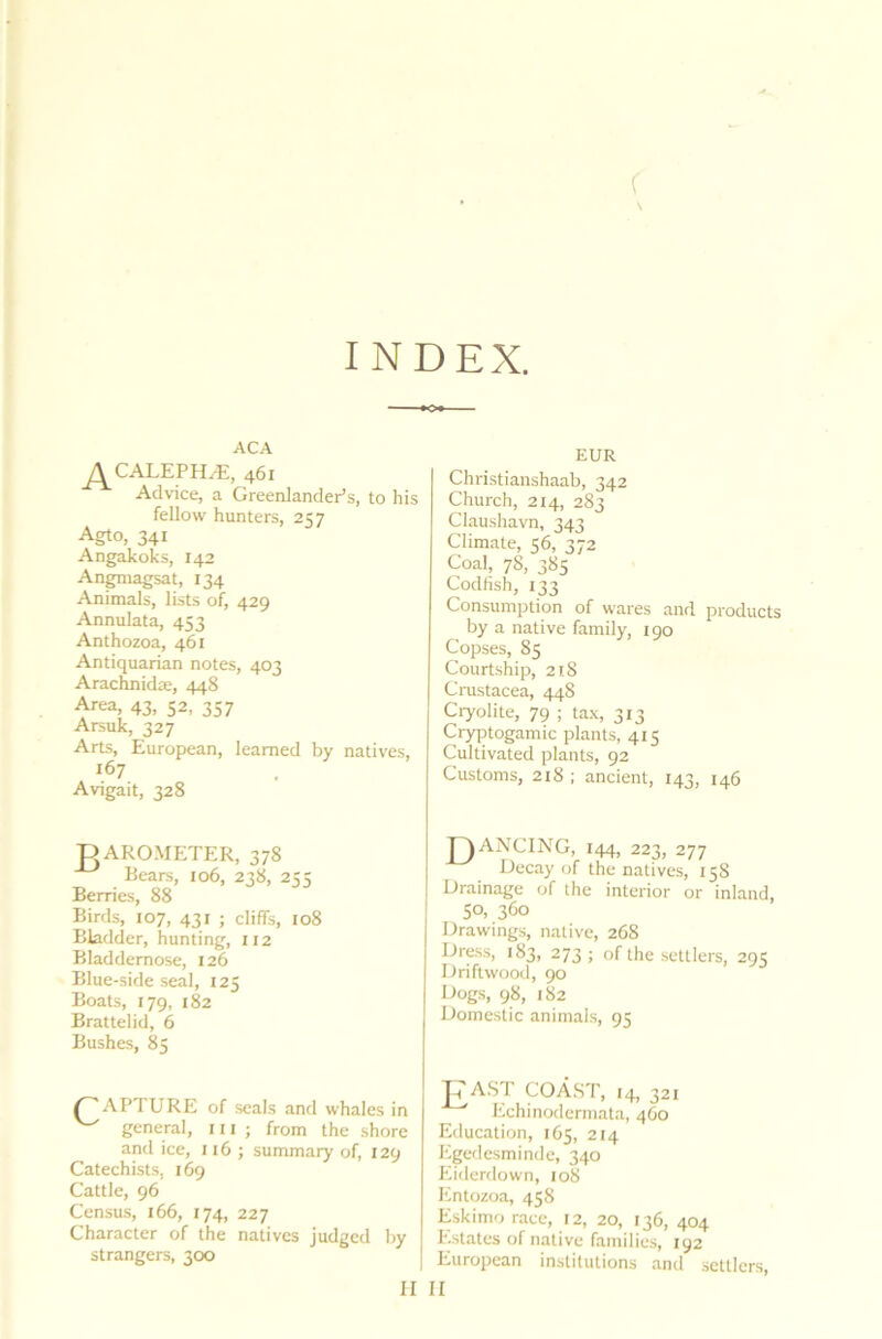 ( INDEX. ACA ^^CALEPHAt, 461 Advice, a Greenlander’s, to his fellow hunters, 2 57 Agto, 341 Angakoks, 142 Angmagsat, 134 Animals, lists of, 429 Annulata, 453 Anthozoa, 461 Antiquarian notes, 403 Arachnidae, 448 Area, 43, 52, 357 Arsuk, 327 Arts, European, learned by natives, 167 Avigait, 328 D AROMETER, 378 Bears, 106, 238, 255 Berries, 88 Birds, 107, 431 ; cliffs, 108 Bladder, hunting, 112 Bladdemose, 126 Blue-side seal, 125 Boats, 179, 182 Brattelid, 6 Bushes, 85 APTURE of seals and whales in ^ general, hi j from the shore and ice, 116 j summary of, 129 Catechists. 169 Cattle, 96 Census, 166, 174, 227 Character of the natives judged by strangers, 300 EUR Christianshaab, 342 Church, 214, 283 Claushavn, 343 Climate, 56, 372 Coal, 78, 385 Codfish, 133 Consumption of wares and products by a native family 190 Copses, 85 Courtship, 218 Crustacea, 448 Cryolite, 79 ; tax, 313 Cryptogamic plants, 415 Cultivated plants, 92 Customs, 218 ; ancient, 143, 146 TAANCING, 144, 223, 277 Decay of the natives, 158 Drainage of the interior or inland, 50, 360 Drawings, native, 268 Dress, 183, 273 ; of the settlers, 29s Driftwood, 90 Dogs, 98, 182 Domestic animals, 95 FAST COAST, 14, 321 Echinodermata, 460 Education, 165, 214 Egedesminde, 340 Eiderdown, 108 Entozoa, 458 Eskimo race, 12, 20, 136, 404 Estates of native families, 192 European institutions and settlers,