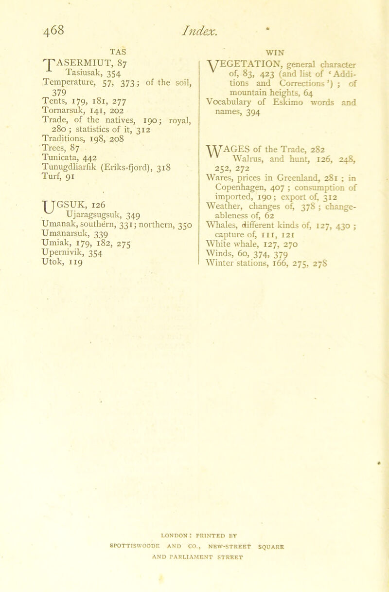 TAS TASERMIUT, 87 *■ Tasiusak, 354 Temperature, 57, 373; of the soil, 379 Tents, 179, 181, 277 Tomarsuk, 141, 202 Trade, of the natives, 190; royal, 280 ; statistics of it, 312 Traditions, 198, 208 Trees, 87 Tunicata, 442 Tunugdliarfik (Eriks-fjord), 318 Turf, 91 TJGSUK, 126 ^ Ujaragsugsuk, 349 Umanak, southern, 331; northern, 350 Umanarsuk, 339 Umiak, 179, 182, 275 Upernivik, 354 Utok, 119 WIN V7EGETATION, general character of, 83, 423 (and list of ‘ Addi- tions and Corrections ’) ; of mountain heights, 64 Vocabulary of Eskimo words and names, 394 ADAGES of the Trade, 282 Walrus, and hunt, 126, 248, 252, 272 Wares, prices in Greenland, 281 ; in Copenhagen, 407 ; consumption of imported, 190; export of, 312 Weather, changes of, 378 ; change- ableness of, 62 Whales, different kinds of, 127, 430 ; capture of, III, 121 White whale, 127, 270 Winds, 60, 374, 379 Winter stations, 166, 275, 27S LONDON : PRINTED BY SrOTTISWOODE AND CO., NEW-STREET SQUARE AND PARLIAMENT STREET