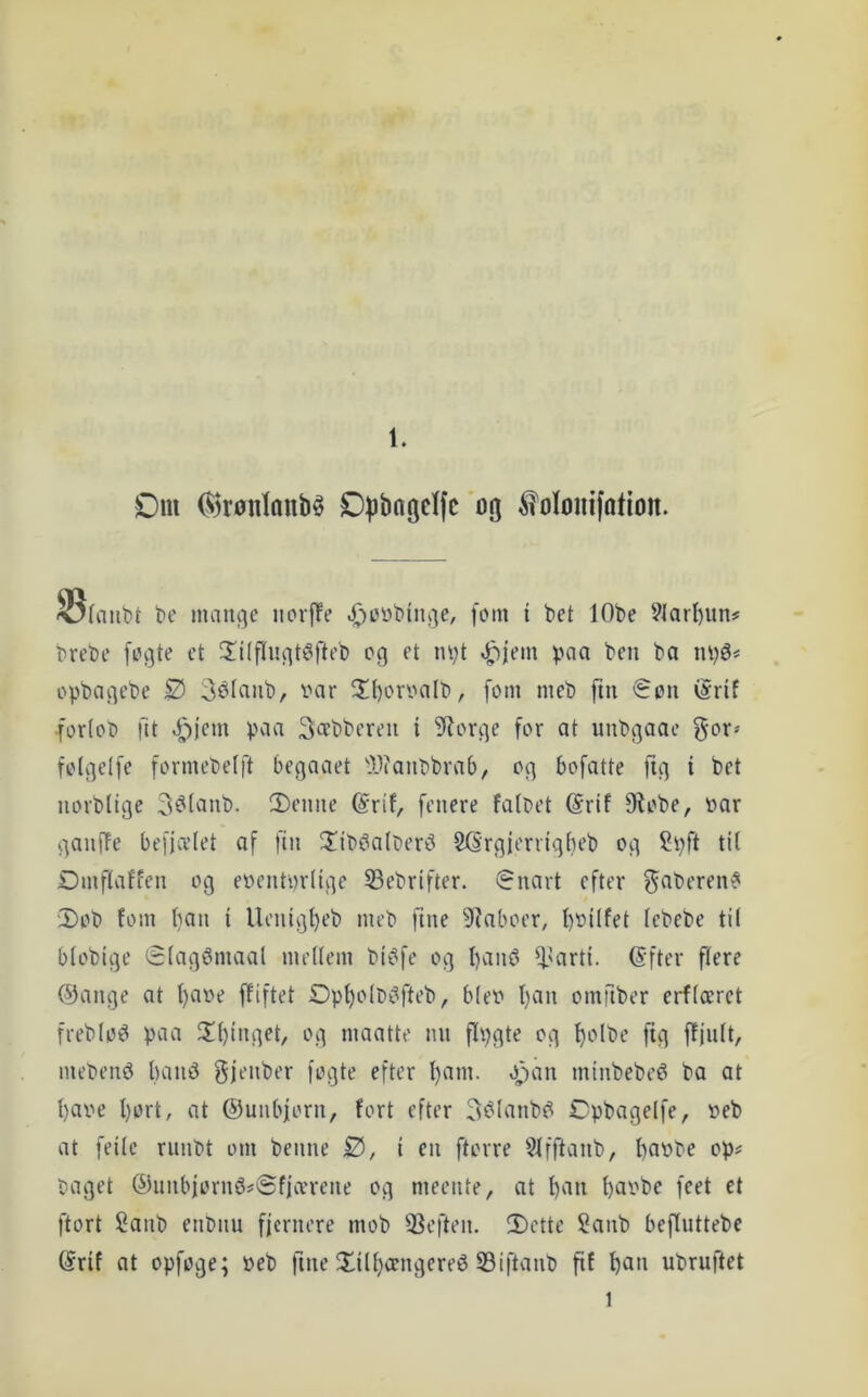 £)iit ^3ronlanbé Dpbngdfc oij ^olonifotion. be nuinqe norf?e U’*ni i bet lObe 9IarI)un# brebe ct 3^ilflnnt^ftt’b cg et nyt ^jem ))na ben ba cpbagebe 0 3^I«»b, car 3^t)C‘nmIb, fotn meb ftn €cn (Irif forlob ftt «f)jem pvia Soebbereii i ?Rorge for at unbgaae gor» folgelfe formebelft begaaet ■3.l?aitbbrab, og bofatte fig i bet norbligc 3^(anb. 2)eime @rif, fenere fafbet (Srif fRobe, t>ar ganffe befjælet af fin ^lib^aloenS 2(Srgjerriqbeb og Si)ft til Dmfiaffen og eoentorlige 53ebrifter. ønart efter ^aberen^ 2)ob fom ()an i Uenig^eb meb fine 9faboer, I)OiIfet lebebe til blobige (Slagémaal mellem bibfe og l}ané if'arti. @fter flere @ange at l}aoe ffiftet Dp{)olt>^fteb, bleo t)an omfiber erflærct freblo^ paa 5II)inget, og nmatte nn fipgte og ^olbe ftg ffjiilt, mebenø banø fogte efter l)am. q)an minbebeé ba at l)aoe l)ort, at ©unbiorn, fort efter 3^lanb(^ Cpbagelfe, oeb at feile runbt om benne 0, i en ftorre 9ffftanb, baobe op^ baget ©nnbiornø?®ffa'rene og meente, at baobe feet et ftort Sanb enbiiu ffcrnere mob 3}eften. 3)ctte Sanb beftuttebe (Srif at opfoge; »eb fine Xill}ccngereé 53iftanb fif ubriiftet 1