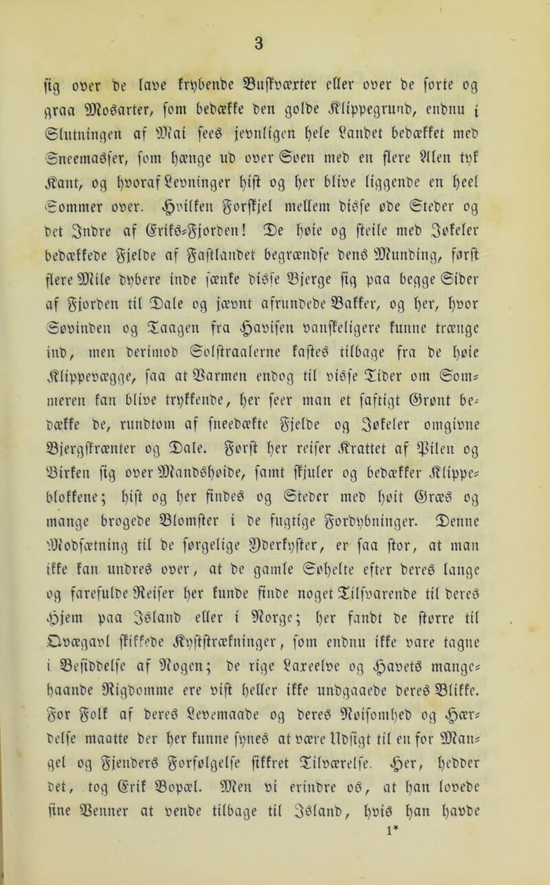 fig ot»er be lai>e fr^benbc S3uf!t)ærter cHer ot>er be forte og graa 53Zoéarter/ fom bebæffe ben golbe itlippegrunb, enbnu { ©(ntuingen af -iPfai feeé feoiiHgen ^ele Vanbet bebceffet meb Sneemaøfer, fom ^cenge ub ooer ©oen meb en flere 9Uen tpf J?ant, og t)»oraf Seoninger f)ift og I)er blioe (iggenbe en t)ee( ^Sommer ooer. »^inlfen gorffjel mellem biéfe obe ©teber og bet 3nbre af ©rlfé^gfortien! !l)e boie og fteile meb Soleler bebcetfebe fif f^fifllfi’ibet begrænbfe bené ^IRunbing, farft flere ^Diile bpbere inbe fcenle bibfe 53jerge ftg paa begge ©iber af Sii^i^ben til 2)a(e og fceont afrunbebe 33affer, og l)er, l)nor ©ooinben og ^laagen fra «g>aoifen oanfleligere fnnne trænge inb, men Oerimoo ©olftraalerne fafte^ tilbage fra be l)oic .ttlippeocegge, faa at 53armen enl)og til oiéfe 2!iber om ©om# nieren fan biioe trpffenbe, l)er feer man et faftigt @ront be# pæffe be, runbtom af fneebæfte gjelbe og Sofeier omgione S3iergffrcenter og 2)ale. gorft ^er reifer .^rattet af '4^ilen og ‘^irfen fig ooer 9)?anl>él)oibe, famt ffjuler og bebæffer Jltippe# bfoffene; ^ift og ber finbe^ og ©teber meb l)oit ®ræti og mange brogebe 33Iomfter i be fugtige gorbpbninger. 2)enne tiJiobfoetning til be forgelige §)Oerfpfter, er faa ftor, at man iffe fan nnbreé ooer, at be gamle ©of)e(te efter bereé lange og farefuloe iReifer l)er fnnbe finte noget 3^ilfvarenbe til berc5 4^)jem paa Selanb eUer i ?Rorgc; l)er fanbt be ftorre til £l»ægaol ffiffebe .^pftftræfninger, fom enbmi iffe tåre tagne i 53efibbelfe af 9iogcn; be rige l'axeelte og v^atetø mange# baanbe 9?igbomme ere tift betler iffe unbgaaebe bereé S3iiffc. §or f^olf af bereø Setemaabe og bereé 9?oifom()eb og *^ær# belfe maatte ber b^f fnnne fpne^ at tære llbiigt til en for 9)?an# gel og gienberé gorfolgelfe fiffret 3!iltærelfe. »^er, bebber bet, tog (Srif 53opæl. 3)?en ti erinbre os3, at ban lotebe fine 3Senner at tenbe tilbage til S^lanb, bbi>3 b^n l)n»be 1’