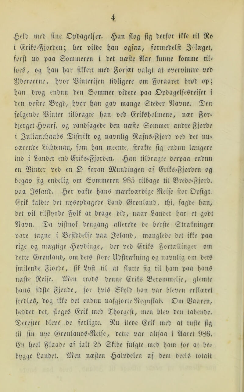 mel) |iue Dptagdfer. .^an flog ftg terfor Iffc til 9?o i ogfofl/ formel)e(ft 3-læget, forft ut) pcia ©ommcreu i bet iicefte 5Jar funne fomme ii(» foeø, og l)au t)cir fiffcrt meb gorfcet ualgt nt ooerointve t>eb ^3)Peroerne, I)oor ^interifeii tioligere om goraaret brob op; l)an brog enbmi ben Sommer oibere paa Dpbagelfe^reifer i ben iH’ftre Spgb, l)Oor ^an gao mange Steber 9iat)ne. 2)en folgenbe ^^hiter tilbragte l)an oeb (Srifebolmene, ncer gor# bierget *f3t'arf, og ranbfagebe ben nccfte Sommer anbre giorbe i 3ulianel)aabéi 2)iftiift og naonlig Oiafn^jgjort) oeb bet nn^ værenbe i*iil)tenau, fom ban meente, ftrafte fig enbnn længere iiiD i Canbet enb @rifé?gjorben. .^an tilbragte Oerpaa enbnn en 33inter oeb en 0 foran SOhinbingen af (5riféi?g)orben og begav fig cnbelig om Sommeren 985 tilbage til 23rebesgjorb. paa 3élanb. »^er vafte b'-tu^ mærfværbige fReife ftorøpftgt. ^'rif falote Pet npoopbagepe Sanb ©ronlanb, tl)i, fagbe bet vil tilflpiibe golf at brage rib, naar Sanbet Qbbt 9tavn. 2)a viftnof bengang allerebe te bebfte Stræfninger vare tagne i 33eribbelfe paa 3élanb, manglebe bet iffe paa rige og mægtige ^ovbinge, ber veb ^‘rifi? gortællinger om bette ©ronlanb, om bet^ ftore Ubftræfning og navnlig om beté fmilenbe giorbe, ftf Spft til at flutte ftg til b^n” P^^^t næfte Dieife. 9J?en trob^ benne (^rift^ ^erommelfe, glemte baii5 fibfte gfenbe, for bbi^ Sfvlb ban var bicvrn erflæret freblo^, bog iffc bet enbnn uafgjorte tKegnffab. Dm 33aaren, bebber bet, floget? (Srif meb 'Xborgeft, men blev ben tabenbe. IT'trefter bleve be forligte. ilebe (5rif meb at rufte ftg til fin m;e ®ronlanb^*!iReife, bette var altfaa i Slaret 986. ®n bi’el glaabe af talt 25 Sfibe fulgte meb barn for at be<= bpggc Sanbet. fy«en næften .i^alvbelen af bem beeU^ totalt