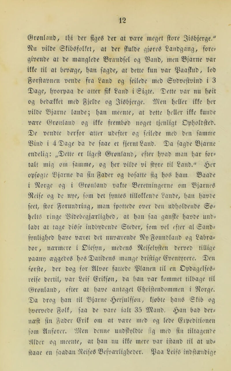 ©riMilanb, t()i ber ber at vcrre meget ftore 3iéb|erge/' inibe iSfib^foIfct, at ber fTulbe gjeireé 2aiibgang, fore# giveube at be mangtebe 33ra'iibfel og 2^anb, men 33)'arne var iffe tU at bevæge, t)an fagbe, at bette fim var ^aaffub, (ob ^orftavnen venbe fra l^anb og feifebe meb øvbveftvinb i 3 !Dage, f)Vorpaa be atter fif ?anb i €igte, Tette var nu bi’'it og bebæffet meb gjefve og Si^bjerge. 'i'lfen bt’ifer iffe f)<-’^ viive 53jarne lanbe; I)an meente, at bette lieUer iffe funve være ®rou(anb og iffe frembob noget tjenligt Øpf)o(t>fteV. 2)e venbte Verfor atter ubefter og feilebe meb ben famme 23inb i 4 Dage ba be faae et fjernt 2anb. Da fagbe S3jarne enbelig: „Dette er ligeft ©ronlanb, efter f)bab man l)ar for# talt mig om famme, og f)er vilbe vi ftpre til 2anb. Pjer opfogte 'J?jarne ba fin f^aber og bofatte fig barn fBaabe i 9?orge og i @roiilanb vafte ^Beretningerne om 2^jarne^ fReife og be npe, fom bet fpnte^ tilloffenbe Vanbe, l)an l)avbe feet, ftor gorunbring, man fpottebe over ben ubl)olbeiibe ©o# beltt? ringe fJBibebegjærligbeb, at l)an faa ganjie bavbe unb# labt at tage bié^fe inbbpbenbe ©teber, fom vel efter al ©anb# fpnligbeb l)ave været bet nuværenbe gounblanb og ?abra# bor, nærmere i Øtefvn, mebenb fReifelpften berveb tillige paanp æggebeé f)Otl DatibeinJ mange briftige (Sventprere. Den forfte, ber bog for §llvor fattebe ^4-^lanen til en Opbagelfeé# reife bertil, var 2eif (Sriffon, ba ban var fommet tilbage til (ifronlanb, efter at l)ave antaget (^briffi^^bommen i 9?orge. Da brog l)an til 'Bjarne P^eriulffon, fjobte l)aiu^ ©fib og bvervebe bilt 35 9??anb. »ipan bab ber# næft fin gaber (5rif om at være meb og lebe ©ipebitionen fom '^Inforer. Bi'en benne unbffplbte ilg meb fin tiltagenbe Vllber og meente, at l)an nu iffe mere var iftanb til at nb# ftaac en faaban Bieifeé Befværligbeber. ^^aa 2eifi? inbftænbige