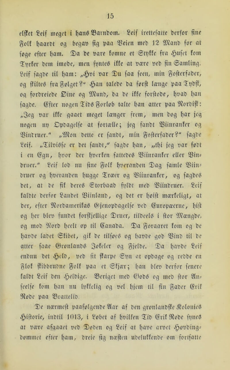 J5 eljTct Seif meget i l)ané 53arnbom. !2elf irettefatte berfor fine golf »3 ftg Pflfi 33eien meb 12 9Jianb for at foge efter fomne et (St^ffe fra »l^iifet fom Tbrfer bem Imobe, men fvnteé iffe at V'cere t»eb fin ©amling. 2eif fagbe til l)am: »ar 2)u faa feen, min gofterfaber, og ffilteé fragolget? ^an talebe ba forft (cenge p^a Tt^bff, og forbrelebe Ølne og 9Jhinb, ba be Iffe forftobe, ^»ab I)an fagbe. (Sfter nogen ^tb5 gorlob talte ban atter paa9?orbiff: „3eg »ar iffe gaaet meget Iccnger frem, men bog b^r I^g nogen lU) Øpoagelfe at fortcelle; jeg fanbt 33linranfer og 'i^intruer. „9}ion »ette er fanbt, min gofterfaber? fagbe 2eif. ,,‘Iit»ibfe er bet fanbt, fagbe !)«»/ f4bi ii’9 fi’bt i en (Sgn, b»or ber b»i’»'fi’» fattebeé 33iinranfer eller 33in* briier. 2eif lo» nn fine golf b»^i‘^inben 2)ag famle 5^iiii' brner og l)»i’i'anben biigge ^Irceer og ^iliinranfer, og fagbei? bet, at te fif bereø i^torbaab fplbt meb 2?iinbrner. 2eif faltte berfor 2aiibet 53iinlant, og tet er btift mcerfeligt, at ber, efter 9iorbamerifaé Ciijenopbagelfe »eb (Snropcecrne, bifi og l)ti' ble» fnntet forffiellige 2)riuT, tilbeele« i ftor 'Alcængbe, og mob 9(orb b'-’^'lt ‘•'P til (Sanaba. !I)a goraaret fom og be ba»te latet Sfibet, gif be tilfoe^ og ba»te gob Q3inb til be atter faae ©ronlanbéi 3ofeler og gielte. 2)a b^i^be Seif enbnu bet «^clt, »eb fit ffarpe (B»n at opbage og retbe en glof ffibbrntne golf paa et Sfja:r; b^'i ble» berfor fenere falbt 2eif ben ^eltige. 33criget meb (^lobø og meb ftor -^In? feelfe fom »» l»ffelig og »et biem til fin gaber (Srif 3fobe paa 53rattelit. De ncmneft paafotgenbe 51ar af ben gronlanbffe i?olonie5 ^iftorie, inbtil 1013, i 2obet af b»ilfen Dit (Srif Øiobe fpneø at »cere afgaaet »eb Doten og 2eif at bii»‘-’ iJi‘»ft .l^o»ting^ tommet efter btii»/ breie fig nccften utelnffente om fortfatte