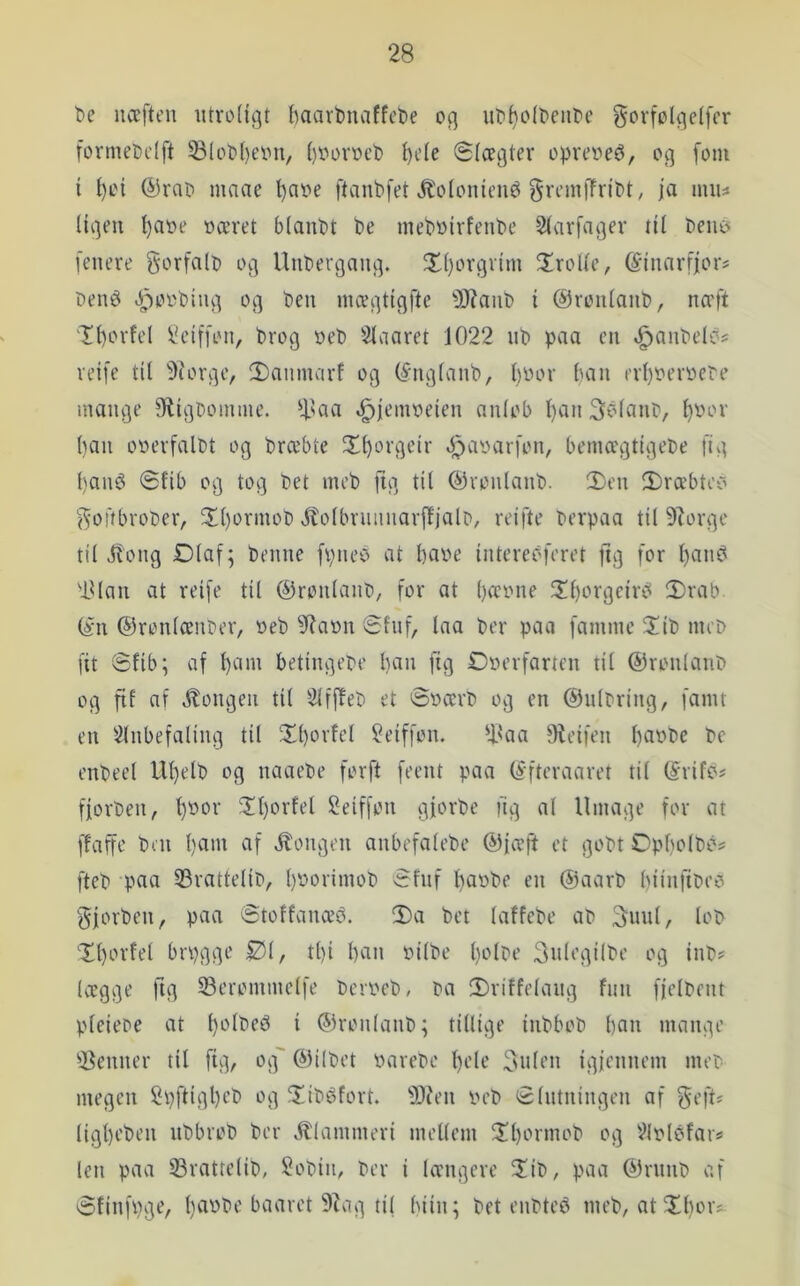 be næften utro(igt haarbnaffeDe oq ut'fjolteiit'C gorfolqclfcr formet)dft 58(ot'l)eiMi, ()Vov»cb ^c(e Slægter oprere^, og [om i l)oi @rat> mnae t)aoe ftanbfet »^olonieué gremlTn’Pt^ ja uuu Ugen Ijaoe »æret btanbt be meb»irfenbe Starfager til beiii> [enere g'orfalp og Uubergang. ^ttjorgrim firolte, ©inarfjors Deni^ 4?o»biiig og ben mægtigfte S)?anb i ©rontanb, næft T^orfel [leiffon, brog »eb Staaret 1022 nb paa en .^anbelbs reife til 5iorge, 2)anmarf og (^ngtanb, t)»or ban ert)»er»ebe mange 9ligbomine. ‘|taa t^jein»eien nnlob Ijan Sbtanb, t)»or ()an o»er[albt og bræbte X^orgeir ^^a»ar[on, beinægtigebe [tg t)aii6 Sfib og tog bet meb [ig tit ©rontanb. S)en 3)ræbteo [^offbrober, 5It)orinob jtotbriiiinarffjalD, reifte berpaa til 9^orgc til iitong Dtaf; benne [pneo at l)a»e intereoferet ftg [or tjan^ ■idan at reife til ©ronlanb, for at l)æ»ne 3il)orgeiriS 2)rab (in (53ronlænt>er, »eb 9?a»n Slnf, laa ber paa [amme 2!ib nuD fit Slib; af Ijam betingede Ijan [tg £>»erfarten til ©ronlanb og fif af kongen til Slfffeb et ®»ærb og en ©ulbring, famt en Slnbefaling til !Xl)orfel Seiffon. 'lUia fReifen l)a»be be enbeet Uljelb og naaebe forft feent paa (ifteraaret til (irifc? fjorben, ^»or ?It)orfet ^eiffon gforbe ng al Umage for at ffaffc bni Ijam af itongen anbefalebe ©fæft et gobt Opbolbos fteb paa 33rattelib, l)»orimob Sfnf t)a»be en (Saarb biinfibeo gjorben, paa Stoffanæb. 3)a bet laffcbe ab 3unl, lob Xljorfel brpgge Øl, tl)i ban »ilbc Ijolre 3nlegi(be og inb? lægge fig S3erommclfe bcr»eb, ba 2)riffelang fun fjclbent pteieoe at bi^^beé i ©ronlanb; tillige inbbob ban mange SSenner til fig, og' ©ilbet »arebc Ijele 3nlen igjennem meb megen 2pftigl)eb og 5!ibéfort. 93ien »eb Slutningen af geft* ligbeben nbbrob ber .klammeri mellem ^Xb^rmob og Slolcfai!! len paa 23rattclib, 2obin, ber i tængere fXib, paa ©rnnb af Sfinfpge, Ij^t^be baaret 9tag til biin; bet enbtcé meb, at Xbor?