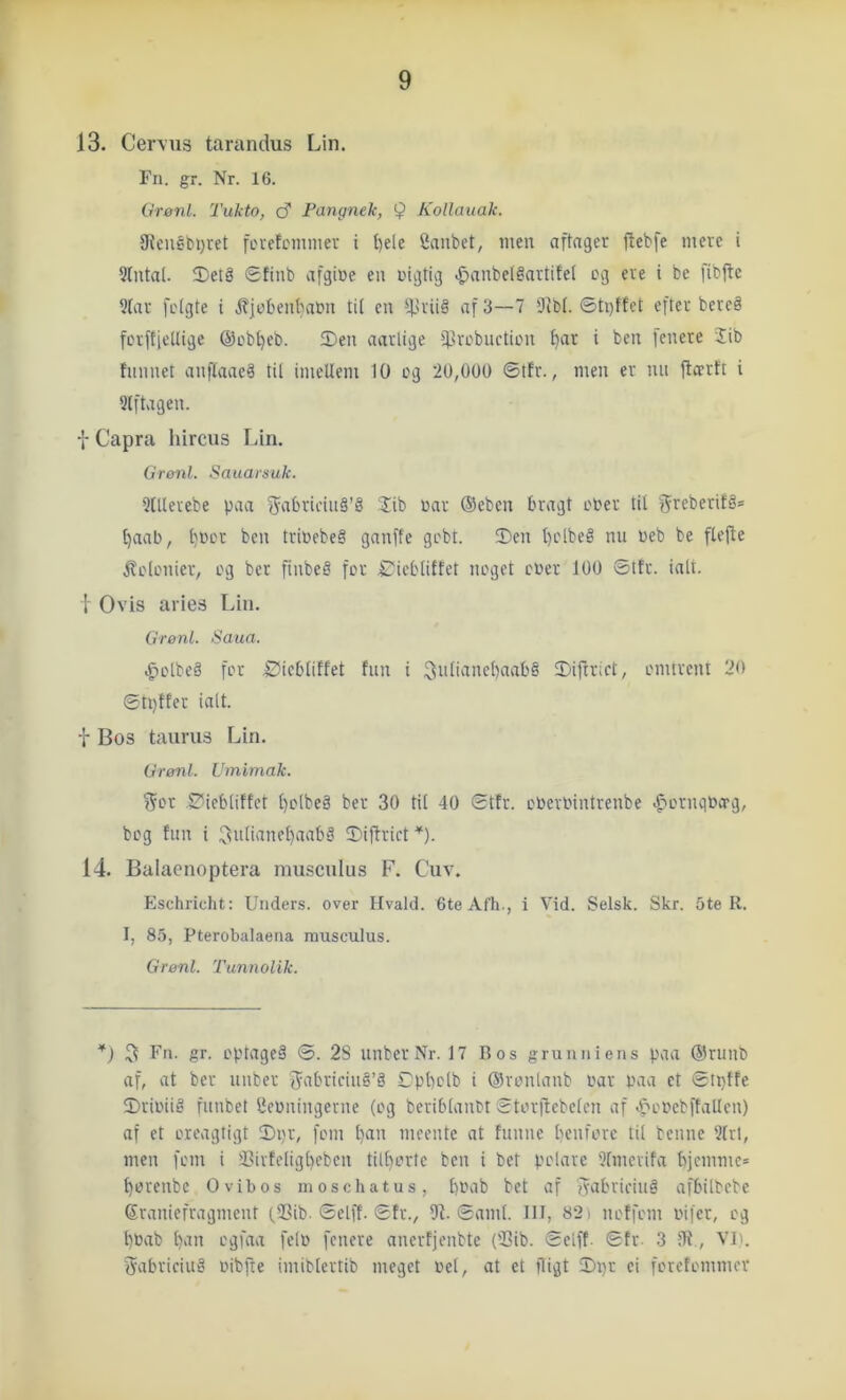 13. Cer\u3 tarandus Lin. Fn. gr. Nr. 16. Grønl. Tukto, <S Fangnek, 9 KoUauak. 9{euébi;ret fevefcinniev i t)ele 2aubet, men aftager jlebfe mere i 9(nta(. ®et§ gfinb afgine en nigtig .gianbeléartifet cg ere t be fibfte 9(ar fctgte i l?]cbenbacn tit en ^triiå af 3—7 Dtbt. ©ti)ffet efter bereå fcvftietlige @cb[)cb. Sen aarlige ^filrcbucticn ^ar i ben fenere 2ib tnnnet anflaae^ til imcUeni 10 cg 20,000 ©tfr., men er nn ftærft i Slftagen. f Capra liircus Lin. Grønl. Sauarsuk. 9(Uerebe paa 2ib uar ®eben bragt cUer tit greberifé® ^aab, t)Uor ben triuebe§ ganffe gcbt. Sen t)clbeé nn ueb be ftejte ^ctcnier, cg ber finbe§ fer £'icbtiffet neget cuer 100 ©tfr. ialt. I Ovis aries Lin. Grønl. Saua. .gtclbeå fer 2!icbliffet fnn i 3atianet)aab§ Siftrict, cnuvent 20 ©tptter ialt. T Bos taurus Lin. Grønl. Uinimak. ?5cr øieblitfet t)clbeå ber 30 til 40 ©tfr. cuevuintrenbe .^ernquerg, beg fnn i ^utianct)aabS Siffrict *). 14. Balaenoptera musculus F. Cuv. Eschricht: Unders, over Hvald. 6te Afh., i Vid. Selsk. Skr. 5te R. I, 85, Pterobalaena musculus. Grønl. Tunnolik. *) 5 Fn. gr. cptageå ©. 2S unber Nr. 17 Bos grunniens paa ®runb af, at ber unber 5‘ibriciné’å Spbclb i ©venlanb uar paa ct ©ipffe Sriuiig funbet Ueuningevne (cg beribtanct ©tcvflebclcn af .f'cucbffaUcn) af et creagtigt Sijr, fem l)an meente at funne benfere til benne 91rl, men fem i J?ivfeligl)cben till)crtc ben i bet pclave Dfmevifa bjemme* berenbe Ovibos moschatus, bbab bet af f^abridnå afbilbebe Eraniefragmcnt (SSib. ©elff. ©fr., 57. ©amt. IH, 82i neffem uifer, cg buab b'tii ugfaa felu fenere anerfjenbte (53ib. ©elff. ©fr 3 JR., VI). Sabrieiuå uibfle imiblertib meget uet, at ct iligt Si)r ei ferefemmer