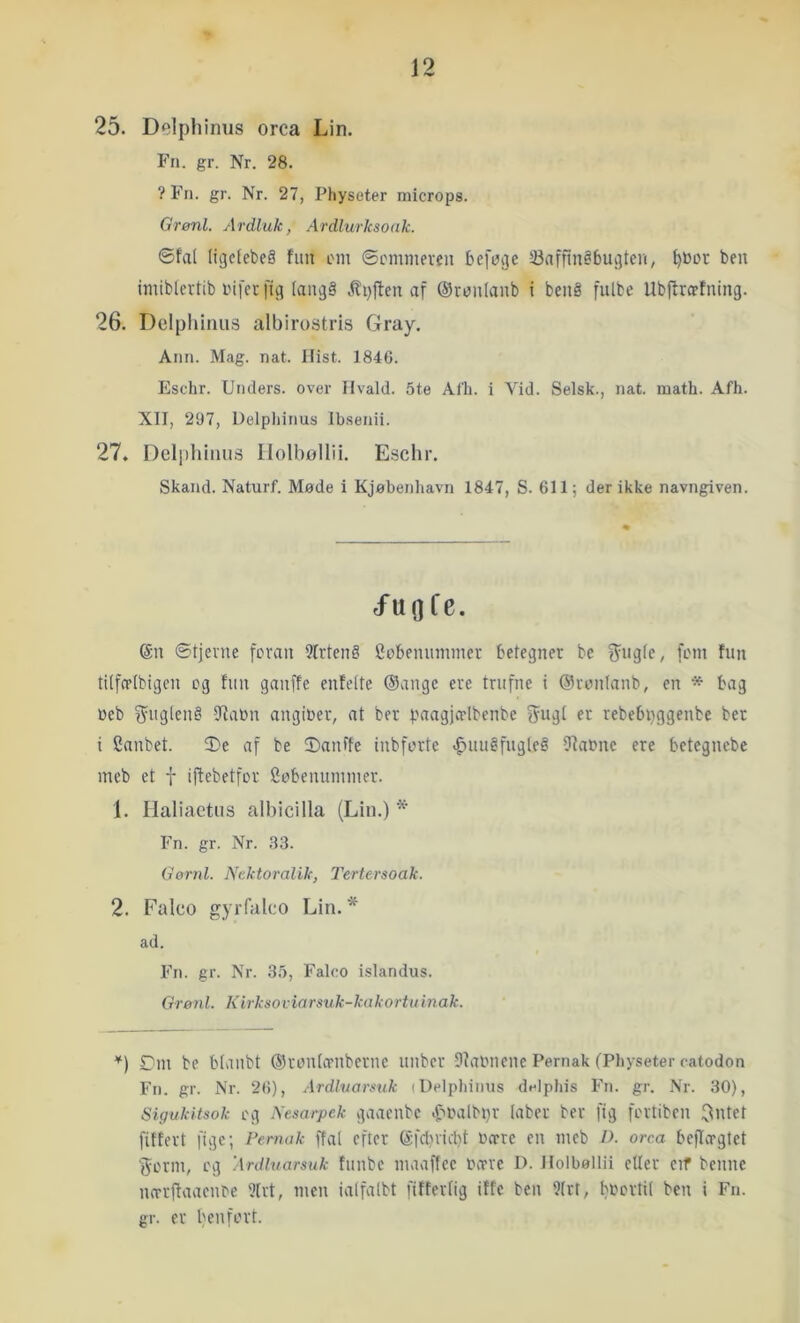 25. Delphinus orca Lin. Fn. gr. Nr. 28. ? Fn. gr. Nr. 27, Physeter microps. Grenl. Ardluk, Ardlurksoak. ©fal (iijelebeå fim om ©ommeven befoije Saffin^bu^ten, l)»Dt ben imiblevtib nifer fig (angå .flpjfcn af ©ronlanb i benå fulbe Ubflropfning. 26. Delplihius albirostris Gray. Ann. Mag. nat. Hist. 1846. Eschr. Unders, over Ilvald. 5te Afh. i Vid. Selsk., nat. math. Afh. XII, 297, Uelpliinus Ibsenii. 27. Deliihiluis Ilolbollii. Eschr. Skand. Naturf. Møde i Kjøbenliavn 1847, S. 611; der ikke navngiven. J'uflfe. @n ©tjevne feran 9frten§ Sobeninnmcr betegner be f^ngle, fmii fim tilfcrlbigen cg fim ganffe enfelte (Sange ere trufne i (Sronlanb, en * bag Web S^uglenå 5Raim angiber, at ber paagjo-lbenbc fjugl er rebebpggenbe ber i Canbet. 5)e af be 2)anffe inbforte ^imåfngleå Dfabne ere betegnebe mcb et t iflebetfcr Ccbenimmier. 1. Haliactus albicilla (Lin.) * Fn. gr. Nr. .33. Gørnl. Nektoralik, Tertersoak. 2. Falco gyiTalco Lin. * ad. Fn. gr. Nr. 35, Falco islandus. Grønl. Kivksoviarsuk-kakortuinak. Dm be blanbt ©rcnlamberne iinber 9?aimene Pernak (Physeter catodon Fn. gr. Nr. 26), Ardlvarmk (Delphinus delphis Fn. gr. Nr. 30), Sigukitsok cg Nesarpek gaacnbc .f't'albpr laber ber fig fertiben ^ntet fiffert fige; Fernak ffal efter (Sfrt)iicbt bære en meb D. orca beflægtet jerrn, cg Ardluarsuk fimbe maaffee bære D. llolboUii eller eif benne mrrffaacnce 3lrt, men ialfalbt ftfferlig iffe ben 9(rt, bbcrtil ben i Fn. gr. er benfert.