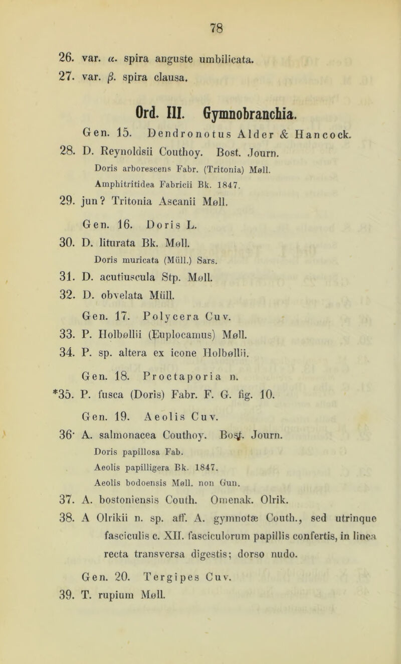 26. var. «. spira anguste umbilicata. 27. var. spira clausa. Ord. III. Gymnobranchia. Gen, 15. Dendronotus Alder & Hancock. 28. D. Reynoldsii Coutboy. Bost. .Journ. Doris arborescens Fabr. (Tritonia) Møil. Amphitritidea P'abricii Rk. 1847. 29. jun? Tritonia Ascariii Møli. Gen. 16. Doris L. 30. D. liturata Bk. Moll. Doris muricata (Miill.) Sars. 31. D. acutiu,scula Stp. Møil. 32. D. obvelata Midi. Gen. 17. Polycera Cuv. 33. P. Holbøllii (Enplocanius) Møil. 34. P. sp. altera ex icone Holbøllii. Gen. 18. Proctaporia n. *35, P. fusca (Doris) Fabr. F, G. tig. 10. Gen. 19. Aeoli.s Cuv. 36‘ A. salnionacea Coutboy. Boj^:. Journ. Doris papillosa Fab. Aeolis papilligera Bk. 1847. Aeolis bodoeiisis Møli. non Gun. 37. A. bostoniensis Couth. Onienak. Olrik. 38. A Olrikii n. sp. aff. A. gyinnotæ Coutb., sed utrinque fasciculis c. XII. fasciculornin papillis confertis, in linea recta transversa digestis; dorso nudo. Gen. 20. T e r g i p e s Cuv. 39. T. rupiuin Mø 11.